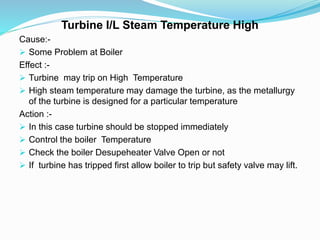 Turbine I/L Steam Temperature High
Cause:-
 Some Problem at Boiler
Effect :-
 Turbine may trip on High Temperature
 High steam temperature may damage the turbine, as the metallurgy
of the turbine is designed for a particular temperature
Action :-
 In this case turbine should be stopped immediately
 Control the boiler Temperature
 Check the boiler Desupeheater Valve Open or not
 If turbine has tripped first allow boiler to trip but safety valve may lift.
 