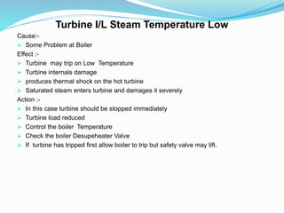 Turbine I/L Steam Temperature Low
Cause:-
 Some Problem at Boiler
Effect :-
 Turbine may trip on Low Temperature
 Turbine internals damage
 produces thermal shock on the hot turbine
 Saturated steam enters turbine and damages it severely
Action :-
 In this case turbine should be stopped immediately
 Turbine load reduced
 Control the boiler Temperature
 Check the boiler Desupeheater Valve
 If turbine has tripped first allow boiler to trip but safety valve may lift.
 