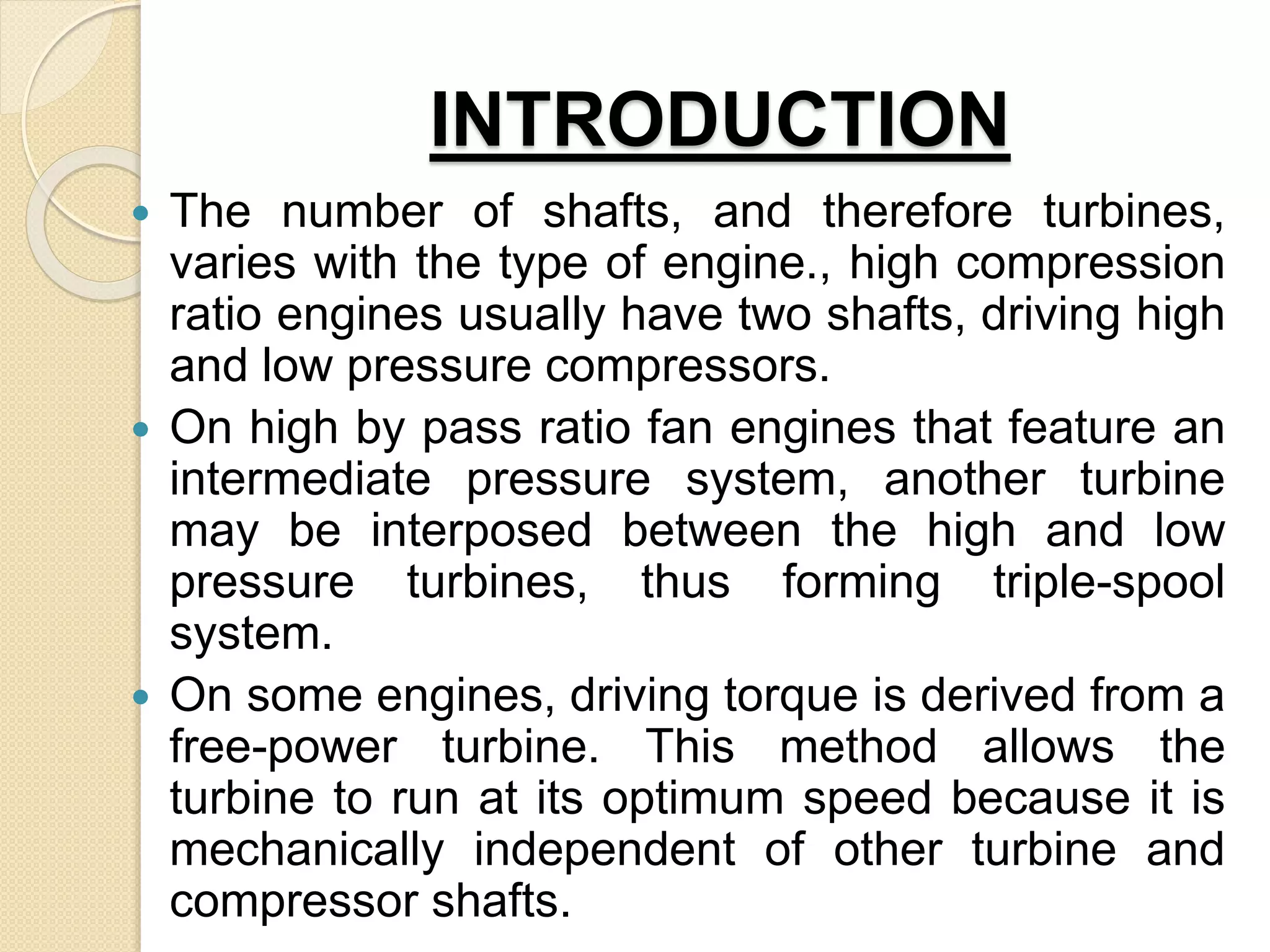 INTRODUCTION
 The number of shafts, and therefore turbines,
varies with the type of engine., high compression
ratio engines usually have two shafts, driving high
and low pressure compressors.
 On high by pass ratio fan engines that feature an
intermediate pressure system, another turbine
may be interposed between the high and low
pressure turbines, thus forming triple-spool
system.
 On some engines, driving torque is derived from a
free-power turbine. This method allows the
turbine to run at its optimum speed because it is
mechanically independent of other turbine and
compressor shafts.
 