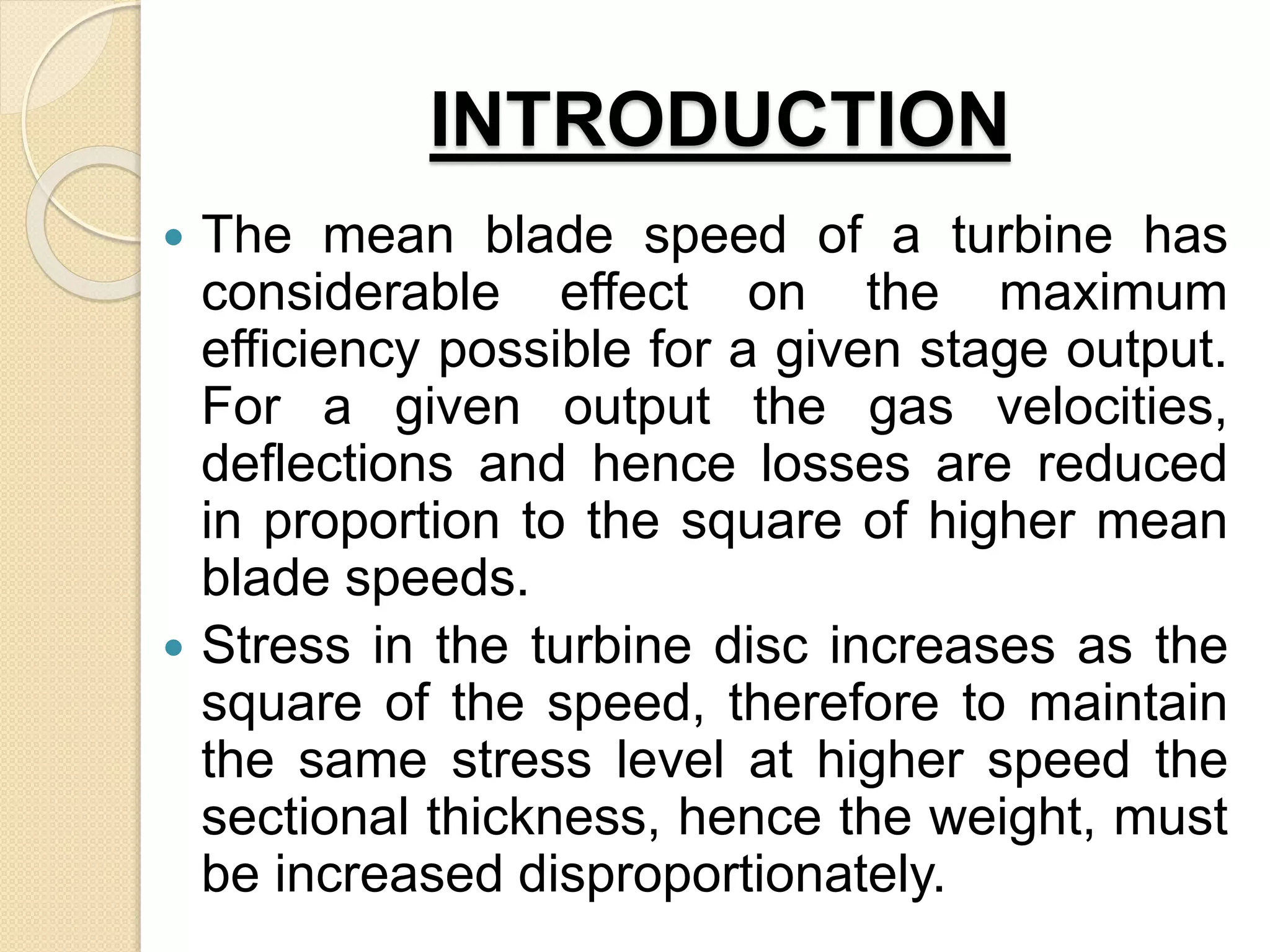INTRODUCTION
 The mean blade speed of a turbine has
considerable effect on the maximum
efficiency possible for a given stage output.
For a given output the gas velocities,
deflections and hence losses are reduced
in proportion to the square of higher mean
blade speeds.
 Stress in the turbine disc increases as the
square of the speed, therefore to maintain
the same stress level at higher speed the
sectional thickness, hence the weight, must
be increased disproportionately.
 