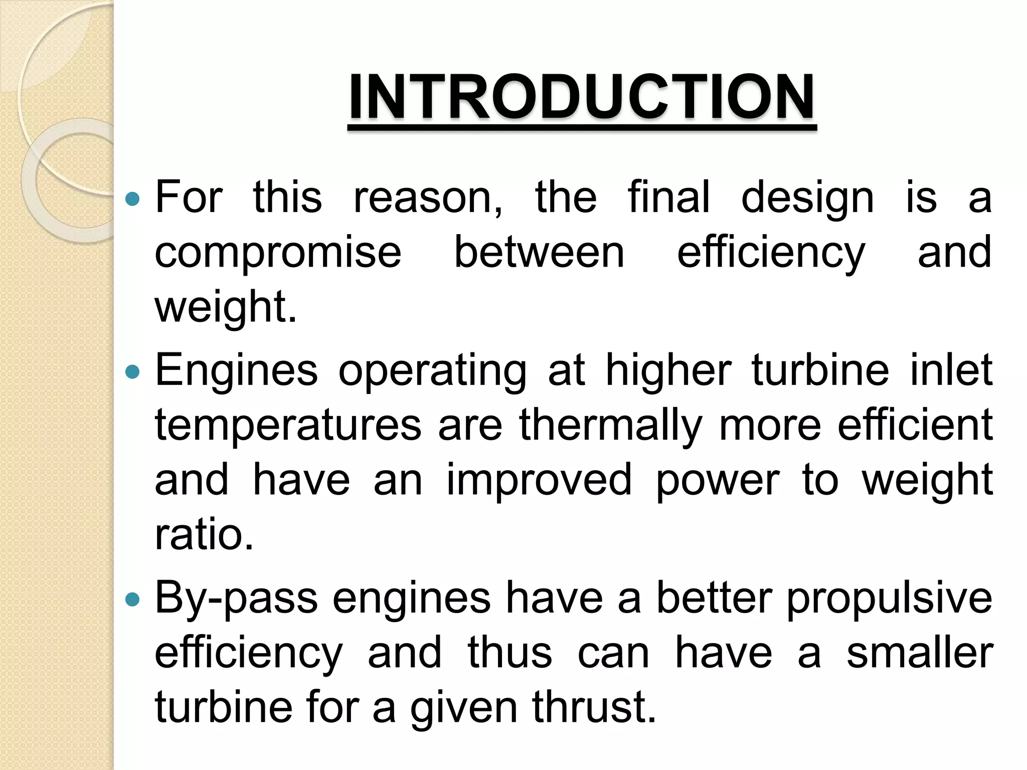 INTRODUCTION
 For this reason, the final design is a
compromise between efficiency and
weight.
 Engines operating at higher turbine inlet
temperatures are thermally more efficient
and have an improved power to weight
ratio.
 By-pass engines have a better propulsive
efficiency and thus can have a smaller
turbine for a given thrust.
 