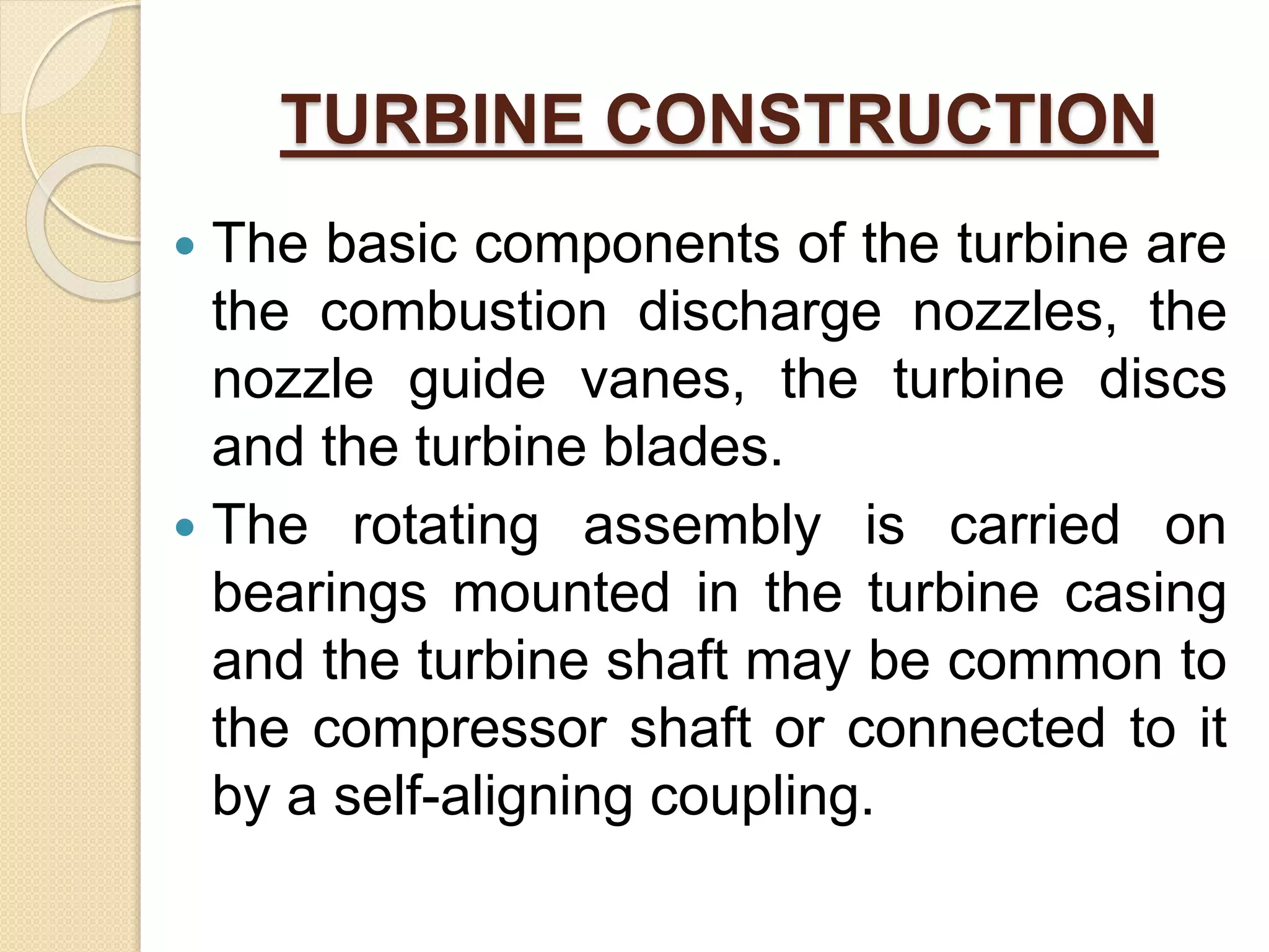 TURBINE CONSTRUCTION
 The basic components of the turbine are
the combustion discharge nozzles, the
nozzle guide vanes, the turbine discs
and the turbine blades.
 The rotating assembly is carried on
bearings mounted in the turbine casing
and the turbine shaft may be common to
the compressor shaft or connected to it
by a self-aligning coupling.
 