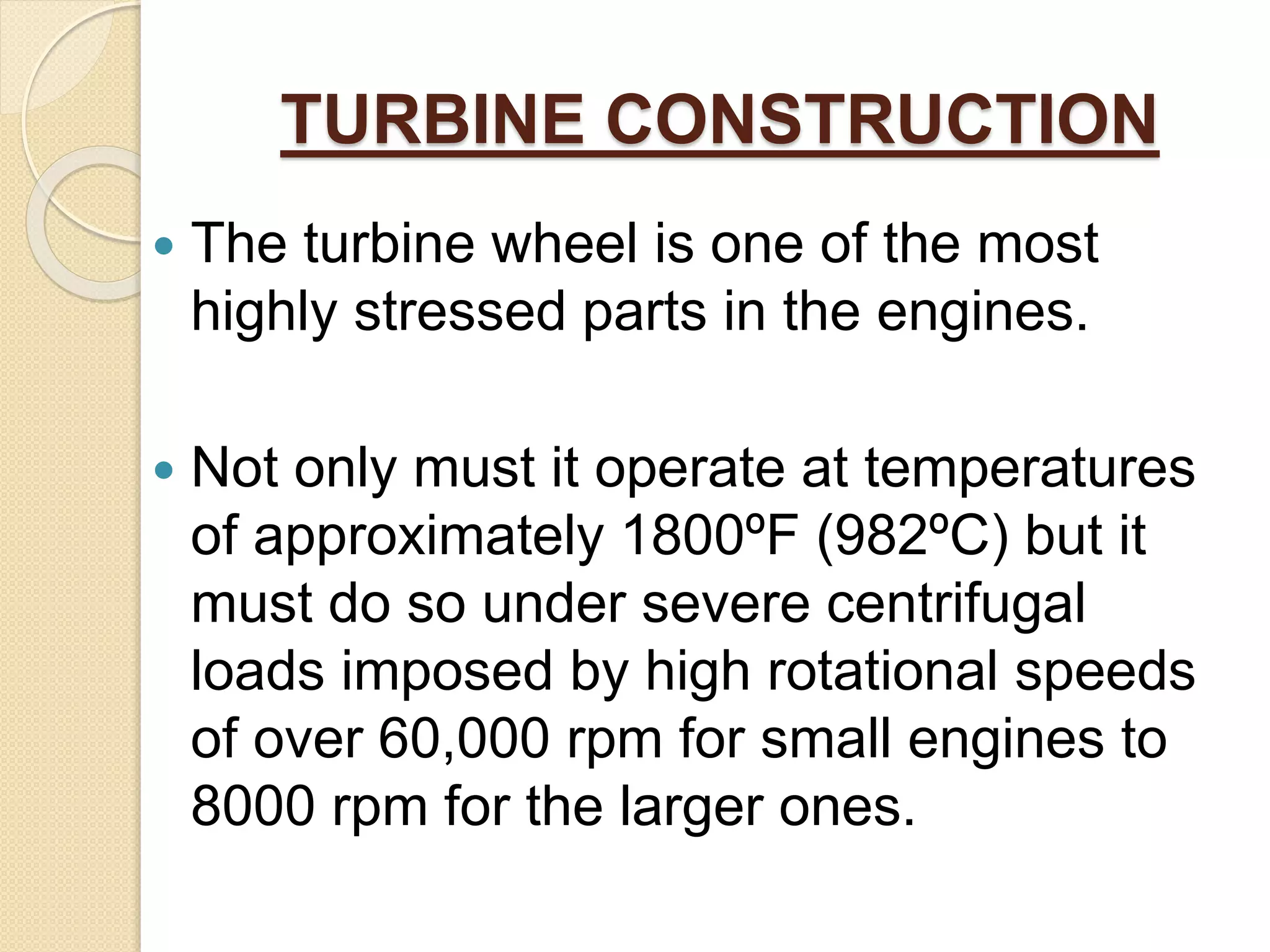 TURBINE CONSTRUCTION
 The turbine wheel is one of the most
highly stressed parts in the engines.
 Not only must it operate at temperatures
of approximately 1800ºF (982ºC) but it
must do so under severe centrifugal
loads imposed by high rotational speeds
of over 60,000 rpm for small engines to
8000 rpm for the larger ones.
 