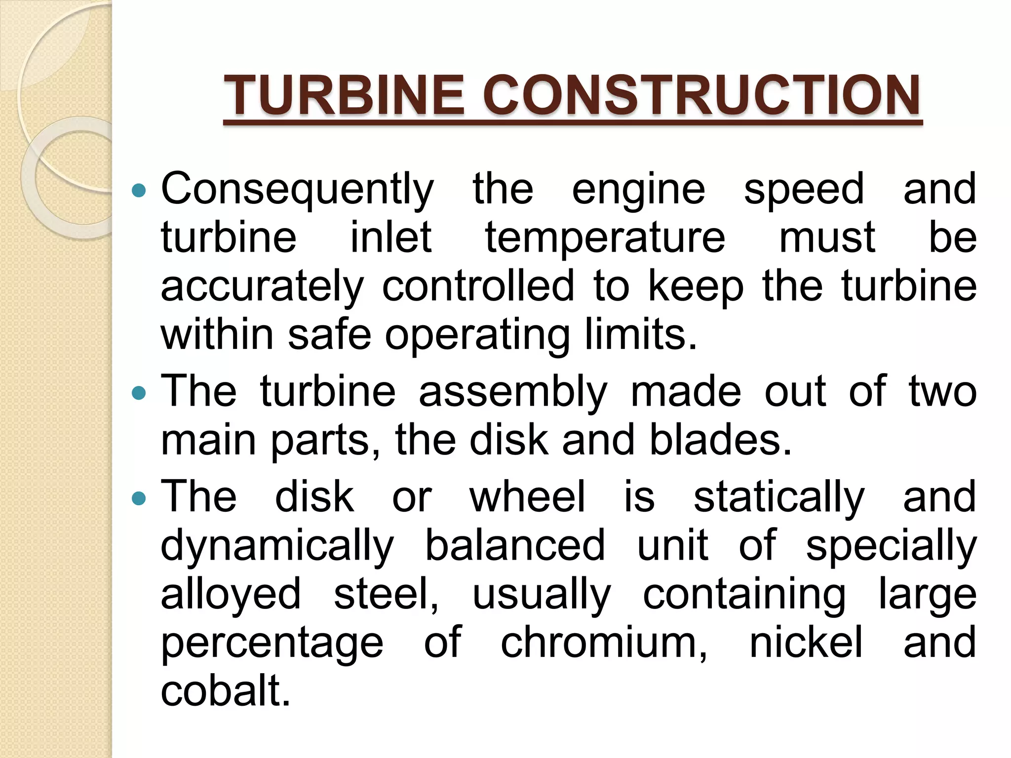 TURBINE CONSTRUCTION
 Consequently the engine speed and
turbine inlet temperature must be
accurately controlled to keep the turbine
within safe operating limits.
 The turbine assembly made out of two
main parts, the disk and blades.
 The disk or wheel is statically and
dynamically balanced unit of specially
alloyed steel, usually containing large
percentage of chromium, nickel and
cobalt.
 