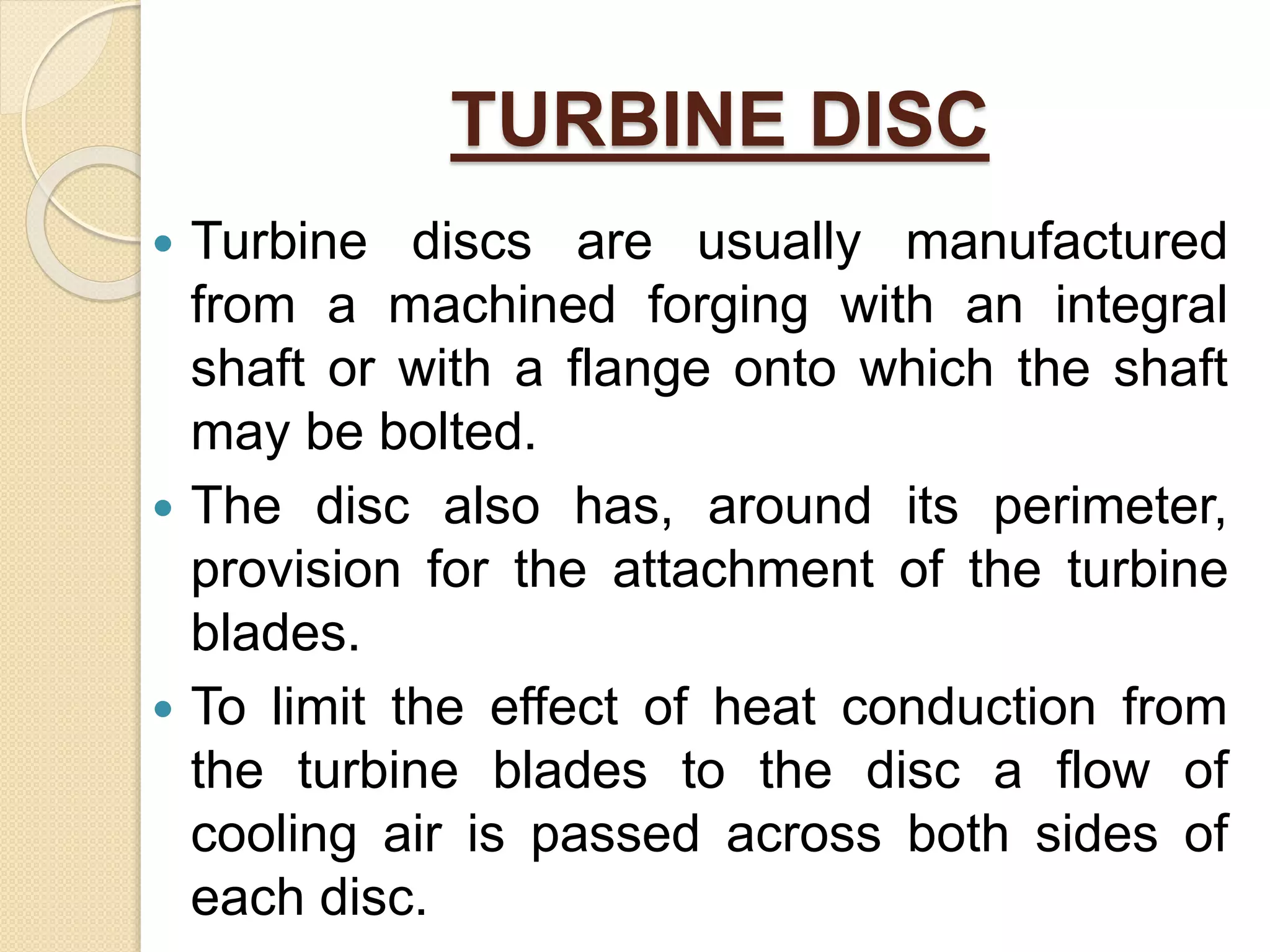 TURBINE DISC
 Turbine discs are usually manufactured
from a machined forging with an integral
shaft or with a flange onto which the shaft
may be bolted.
 The disc also has, around its perimeter,
provision for the attachment of the turbine
blades.
 To limit the effect of heat conduction from
the turbine blades to the disc a flow of
cooling air is passed across both sides of
each disc.
 