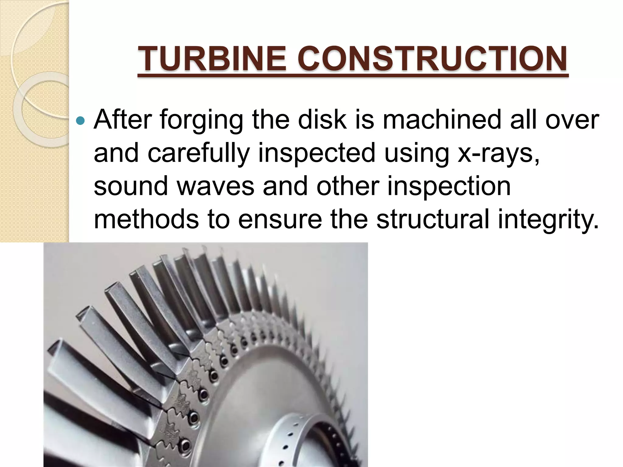 TURBINE CONSTRUCTION
 After forging the disk is machined all over
and carefully inspected using x-rays,
sound waves and other inspection
methods to ensure the structural integrity.
 