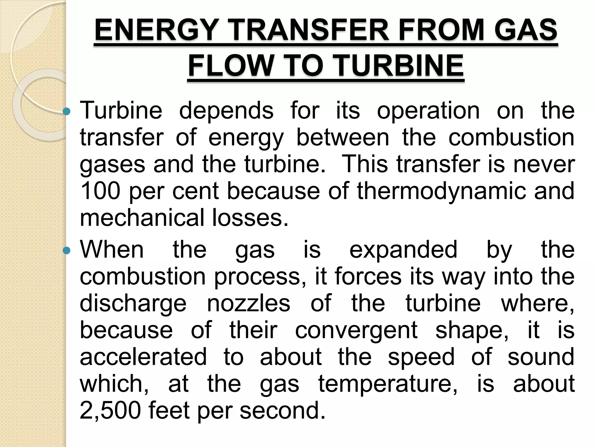 ENERGY TRANSFER FROM GAS
FLOW TO TURBINE
 Turbine depends for its operation on the
transfer of energy between the combustion
gases and the turbine. This transfer is never
100 per cent because of thermodynamic and
mechanical losses.
 When the gas is expanded by the
combustion process, it forces its way into the
discharge nozzles of the turbine where,
because of their convergent shape, it is
accelerated to about the speed of sound
which, at the gas temperature, is about
2,500 feet per second.
 