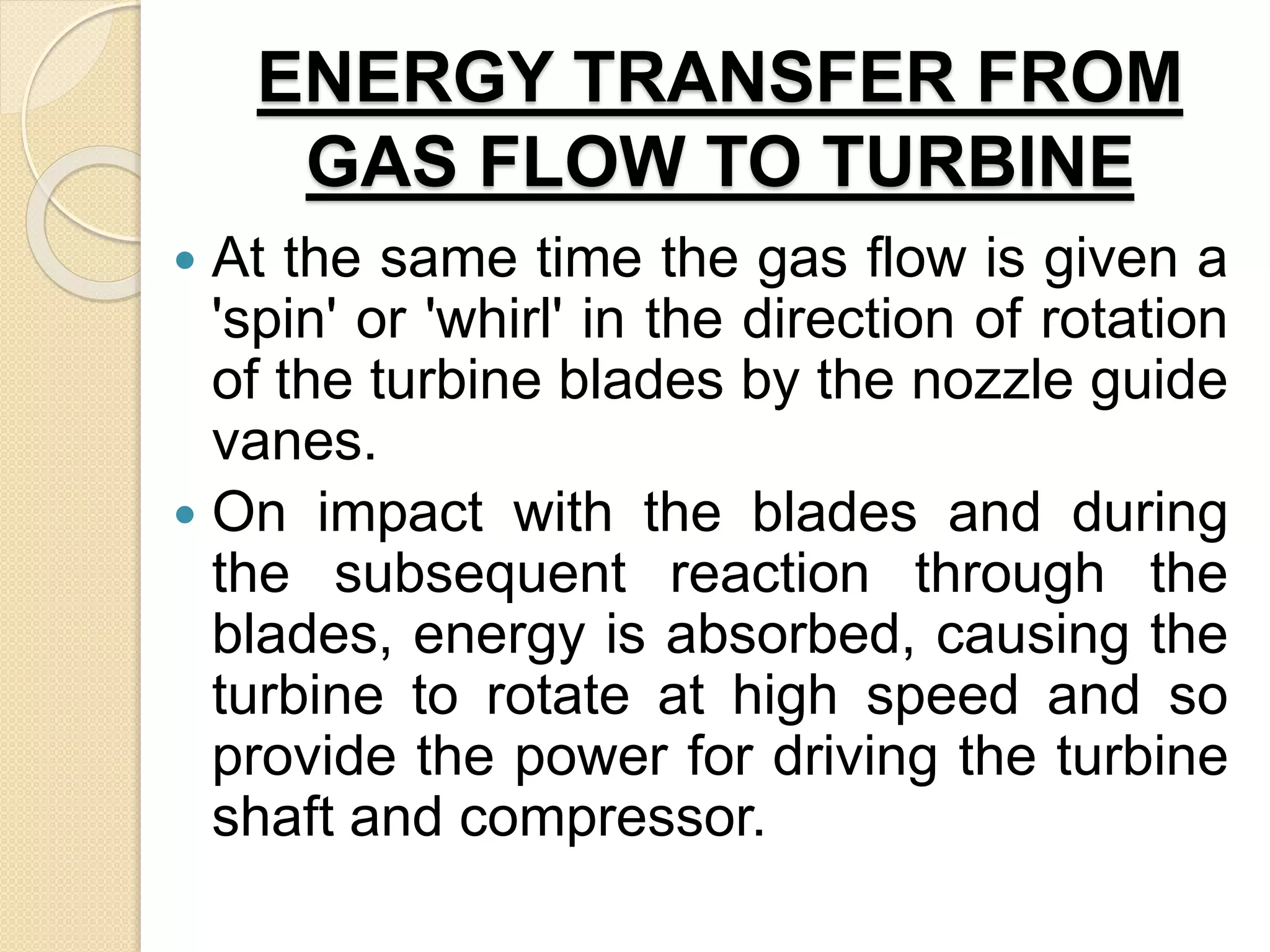 ENERGY TRANSFER FROM
GAS FLOW TO TURBINE
 At the same time the gas flow is given a
'spin' or 'whirl' in the direction of rotation
of the turbine blades by the nozzle guide
vanes.
 On impact with the blades and during
the subsequent reaction through the
blades, energy is absorbed, causing the
turbine to rotate at high speed and so
provide the power for driving the turbine
shaft and compressor.
 