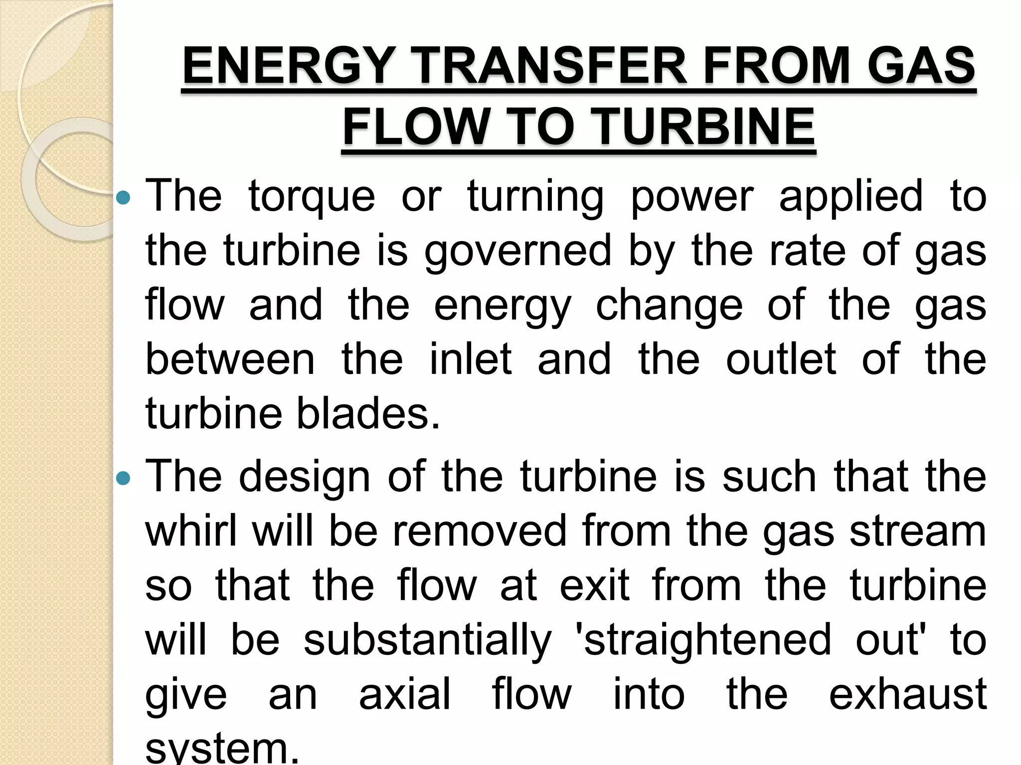 ENERGY TRANSFER FROM GAS
FLOW TO TURBINE
 The torque or turning power applied to
the turbine is governed by the rate of gas
flow and the energy change of the gas
between the inlet and the outlet of the
turbine blades.
 The design of the turbine is such that the
whirl will be removed from the gas stream
so that the flow at exit from the turbine
will be substantially 'straightened out' to
give an axial flow into the exhaust
system.
 