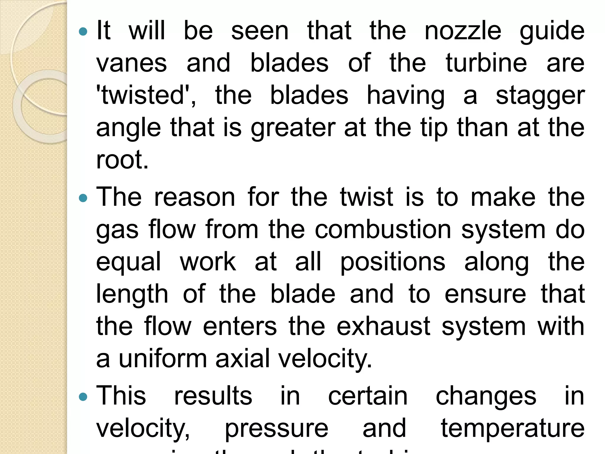  It will be seen that the nozzle guide
vanes and blades of the turbine are
'twisted', the blades having a stagger
angle that is greater at the tip than at the
root.
 The reason for the twist is to make the
gas flow from the combustion system do
equal work at all positions along the
length of the blade and to ensure that
the flow enters the exhaust system with
a uniform axial velocity.
 This results in certain changes in
velocity, pressure and temperature
 