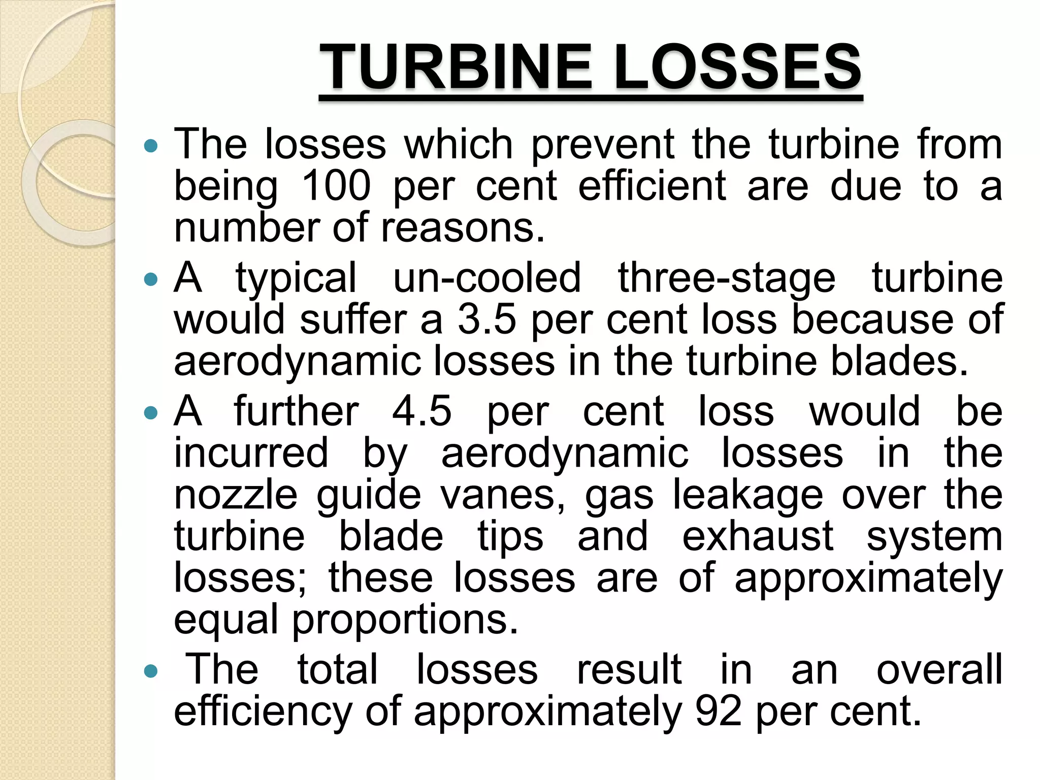 TURBINE LOSSES
 The losses which prevent the turbine from
being 100 per cent efficient are due to a
number of reasons.
 A typical un-cooled three-stage turbine
would suffer a 3.5 per cent loss because of
aerodynamic losses in the turbine blades.
 A further 4.5 per cent loss would be
incurred by aerodynamic losses in the
nozzle guide vanes, gas leakage over the
turbine blade tips and exhaust system
losses; these losses are of approximately
equal proportions.
 The total losses result in an overall
efficiency of approximately 92 per cent.
 
