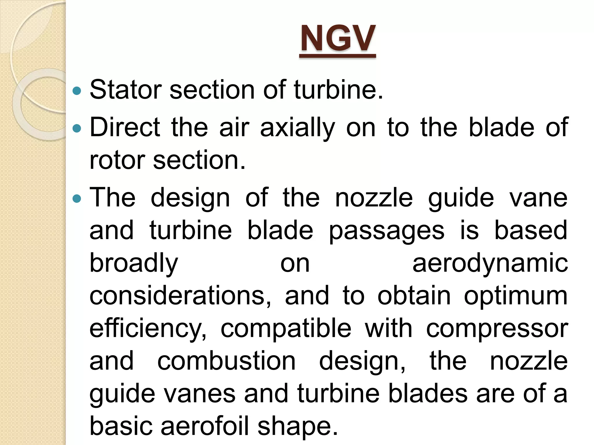 NGV
 Stator section of turbine.
 Direct the air axially on to the blade of
rotor section.
 The design of the nozzle guide vane
and turbine blade passages is based
broadly on aerodynamic
considerations, and to obtain optimum
efficiency, compatible with compressor
and combustion design, the nozzle
guide vanes and turbine blades are of a
basic aerofoil shape.
 
