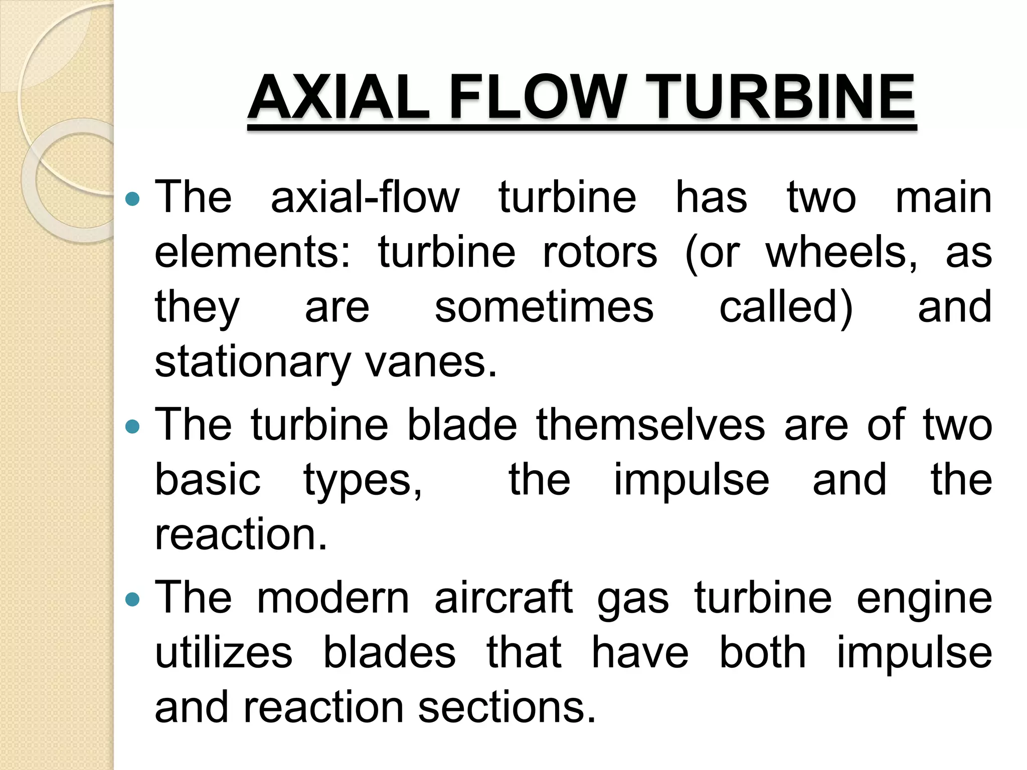 AXIAL FLOW TURBINE
 The axial-flow turbine has two main
elements: turbine rotors (or wheels, as
they are sometimes called) and
stationary vanes.
 The turbine blade themselves are of two
basic types, the impulse and the
reaction.
 The modern aircraft gas turbine engine
utilizes blades that have both impulse
and reaction sections.
 