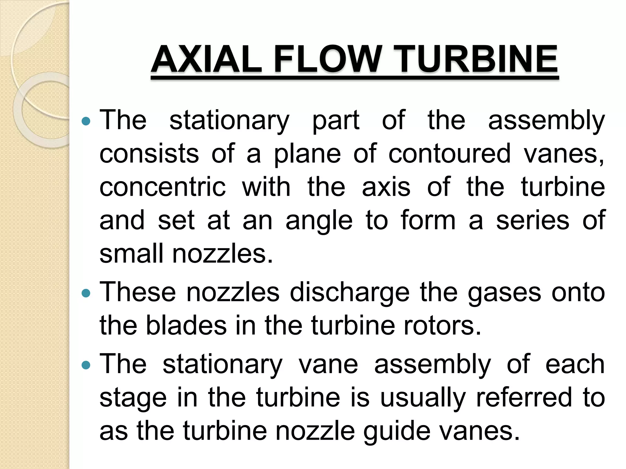 AXIAL FLOW TURBINE
 The stationary part of the assembly
consists of a plane of contoured vanes,
concentric with the axis of the turbine
and set at an angle to form a series of
small nozzles.
 These nozzles discharge the gases onto
the blades in the turbine rotors.
 The stationary vane assembly of each
stage in the turbine is usually referred to
as the turbine nozzle guide vanes.
 