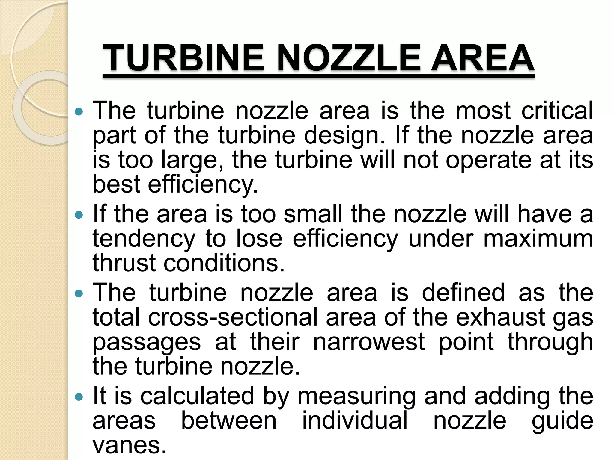 TURBINE NOZZLE AREA
 The turbine nozzle area is the most critical
part of the turbine design. If the nozzle area
is too large, the turbine will not operate at its
best efficiency.
 If the area is too small the nozzle will have a
tendency to lose efficiency under maximum
thrust conditions.
 The turbine nozzle area is defined as the
total cross-sectional area of the exhaust gas
passages at their narrowest point through
the turbine nozzle.
 It is calculated by measuring and adding the
areas between individual nozzle guide
vanes.
 