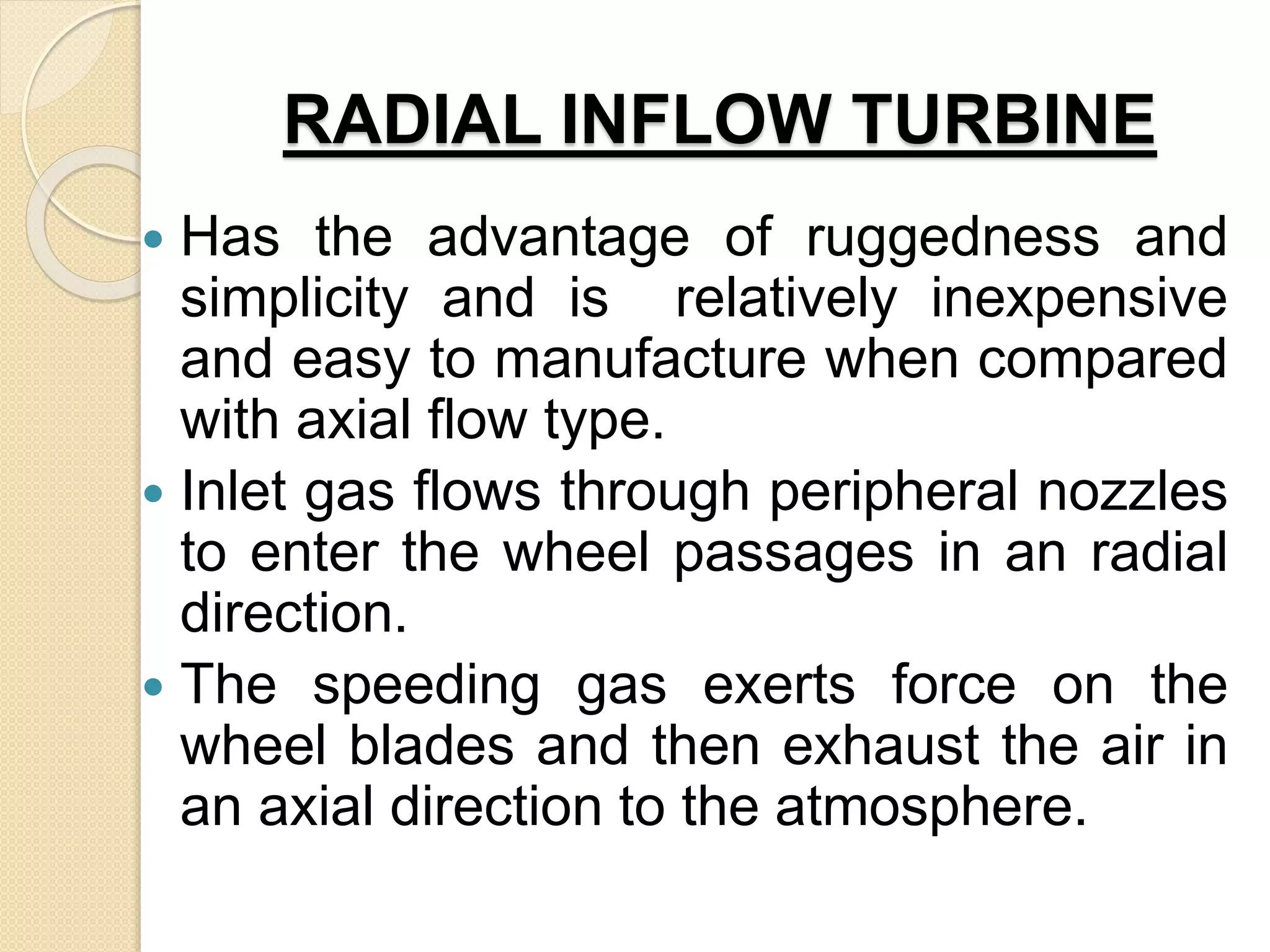 RADIAL INFLOW TURBINE
 Has the advantage of ruggedness and
simplicity and is relatively inexpensive
and easy to manufacture when compared
with axial flow type.
 Inlet gas flows through peripheral nozzles
to enter the wheel passages in an radial
direction.
 The speeding gas exerts force on the
wheel blades and then exhaust the air in
an axial direction to the atmosphere.
 