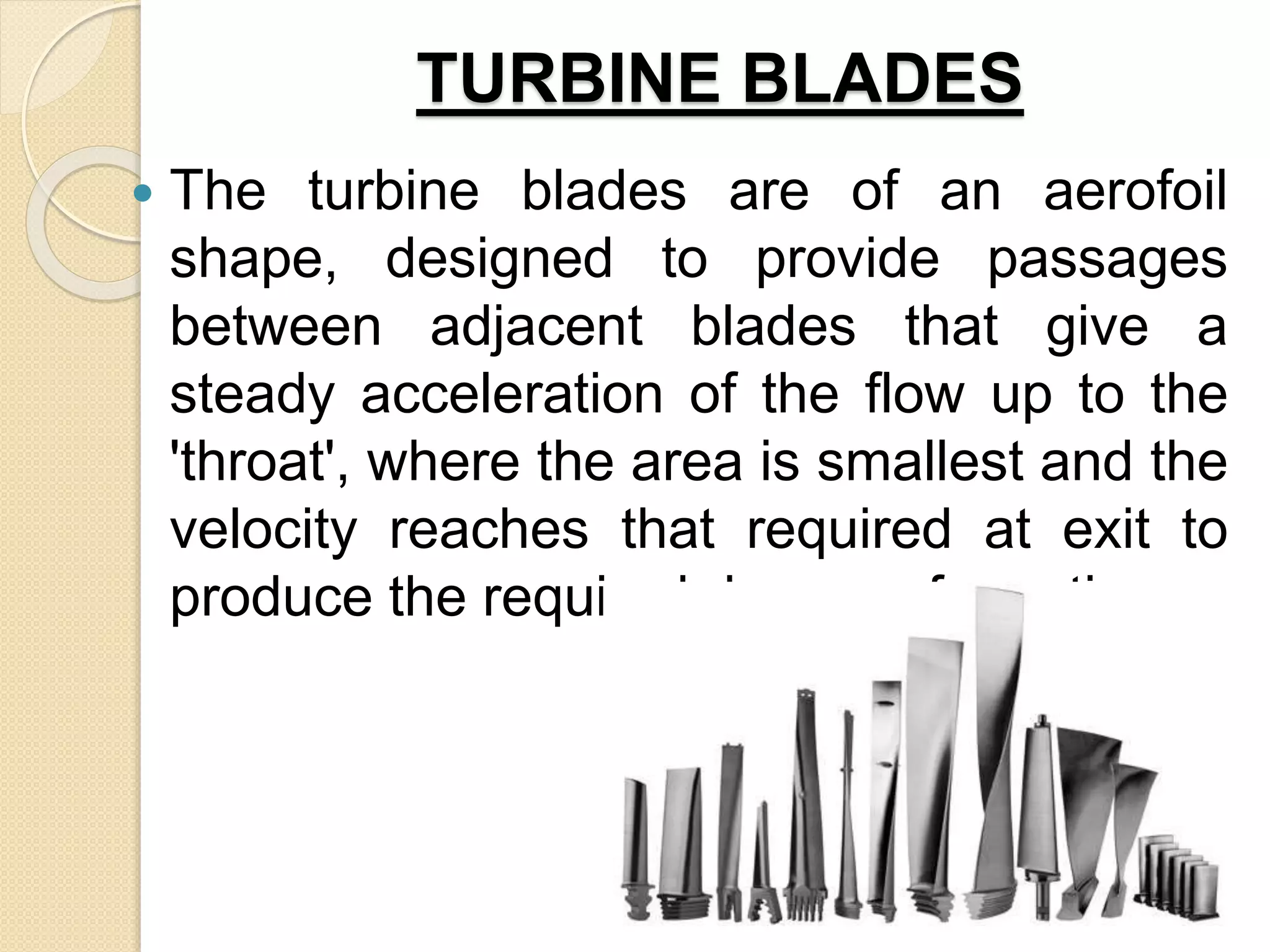 TURBINE BLADES
 The turbine blades are of an aerofoil
shape, designed to provide passages
between adjacent blades that give a
steady acceleration of the flow up to the
'throat', where the area is smallest and the
velocity reaches that required at exit to
produce the required degree of reaction.
 