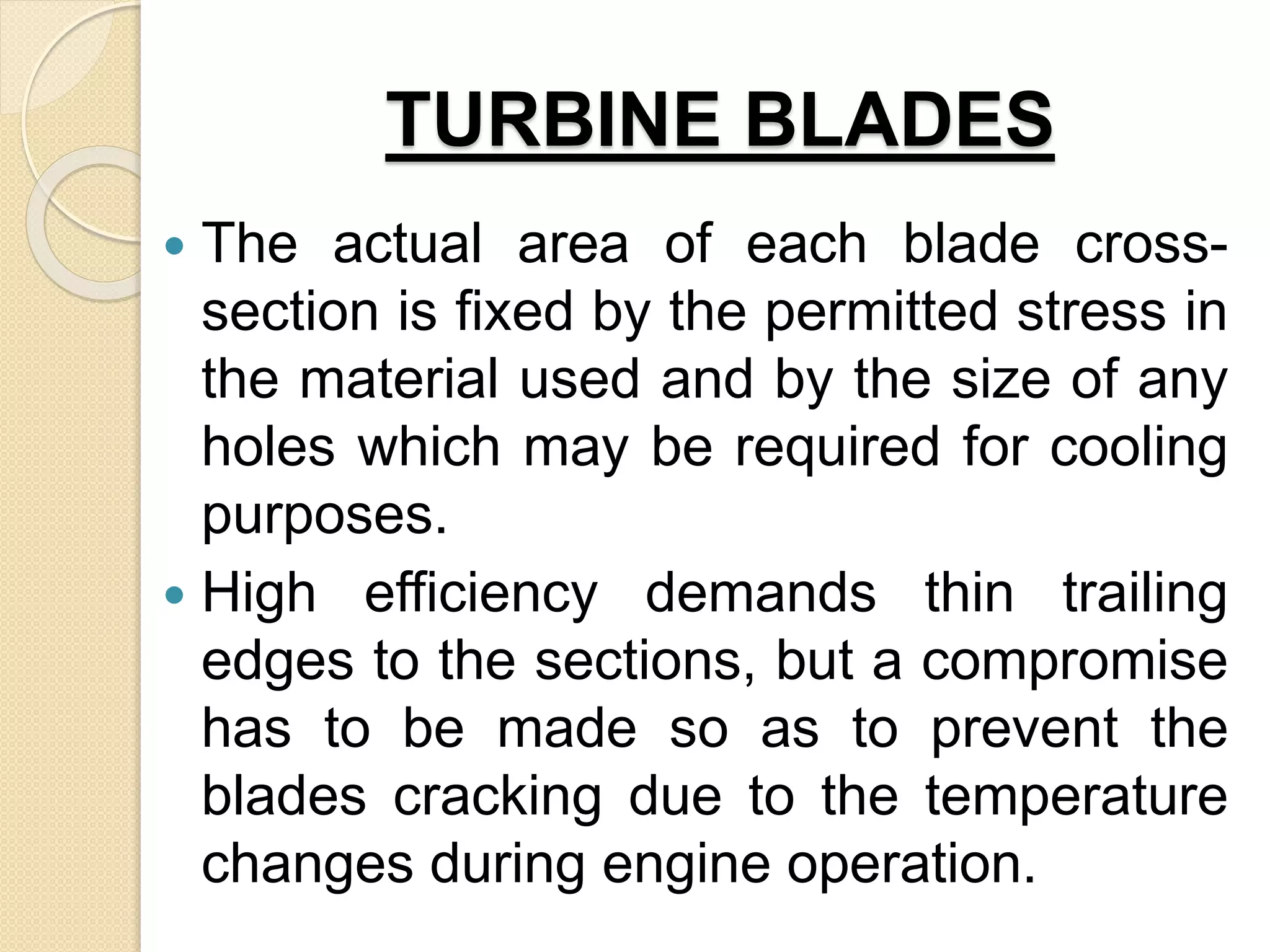 TURBINE BLADES
 The actual area of each blade cross-
section is fixed by the permitted stress in
the material used and by the size of any
holes which may be required for cooling
purposes.
 High efficiency demands thin trailing
edges to the sections, but a compromise
has to be made so as to prevent the
blades cracking due to the temperature
changes during engine operation.
 