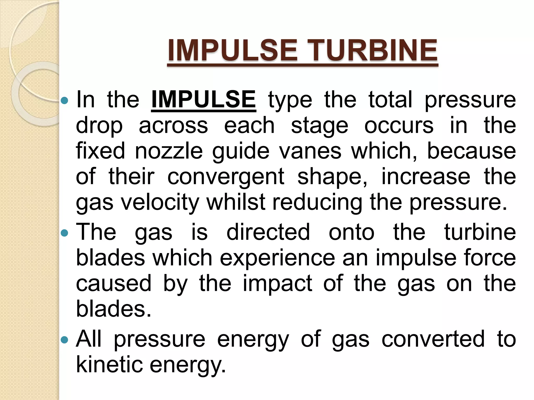 IMPULSE TURBINE
 In the IMPULSE type the total pressure
drop across each stage occurs in the
fixed nozzle guide vanes which, because
of their convergent shape, increase the
gas velocity whilst reducing the pressure.
 The gas is directed onto the turbine
blades which experience an impulse force
caused by the impact of the gas on the
blades.
 All pressure energy of gas converted to
kinetic energy.
 