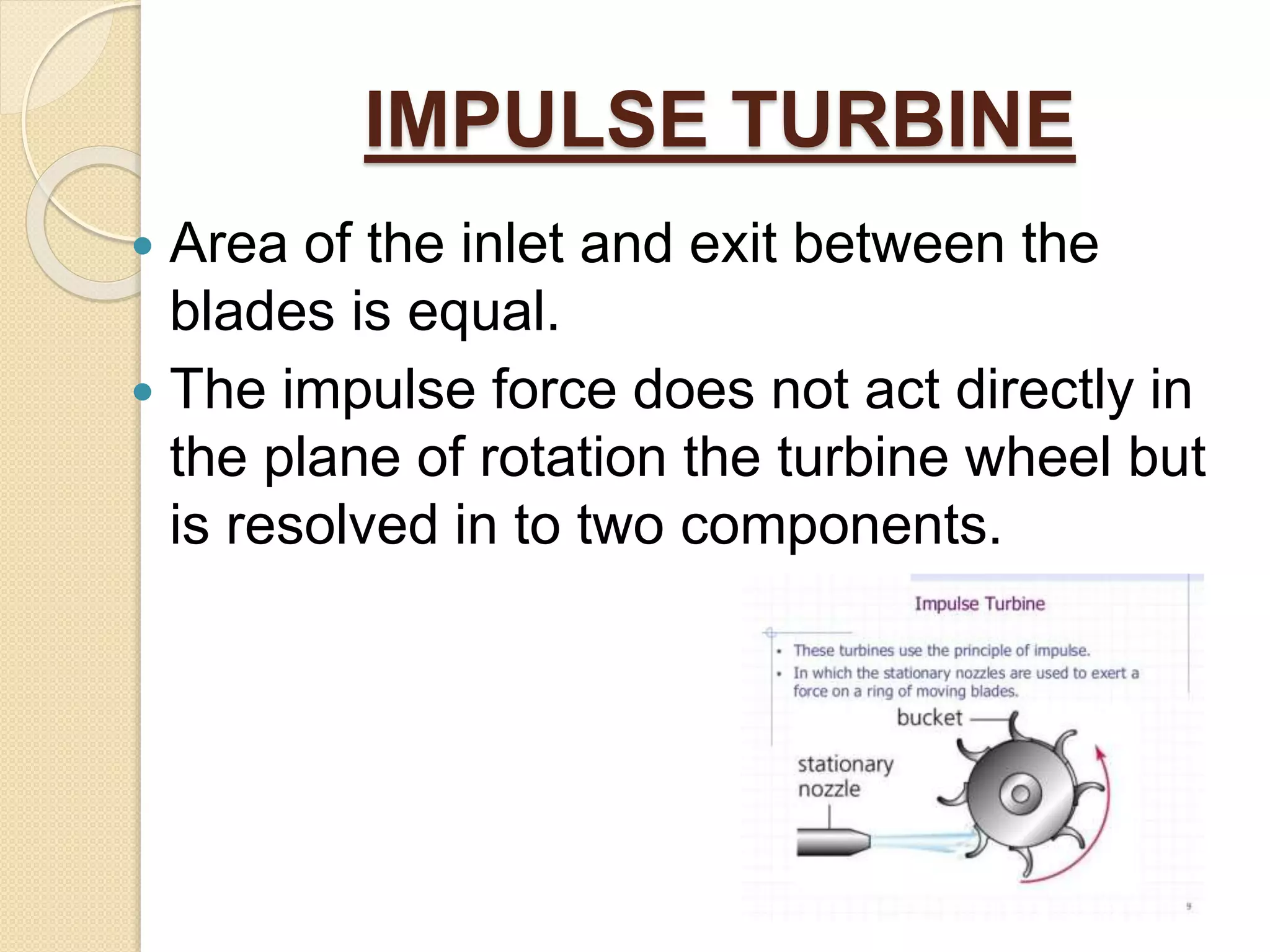IMPULSE TURBINE
 Area of the inlet and exit between the
blades is equal.
 The impulse force does not act directly in
the plane of rotation the turbine wheel but
is resolved in to two components.
 