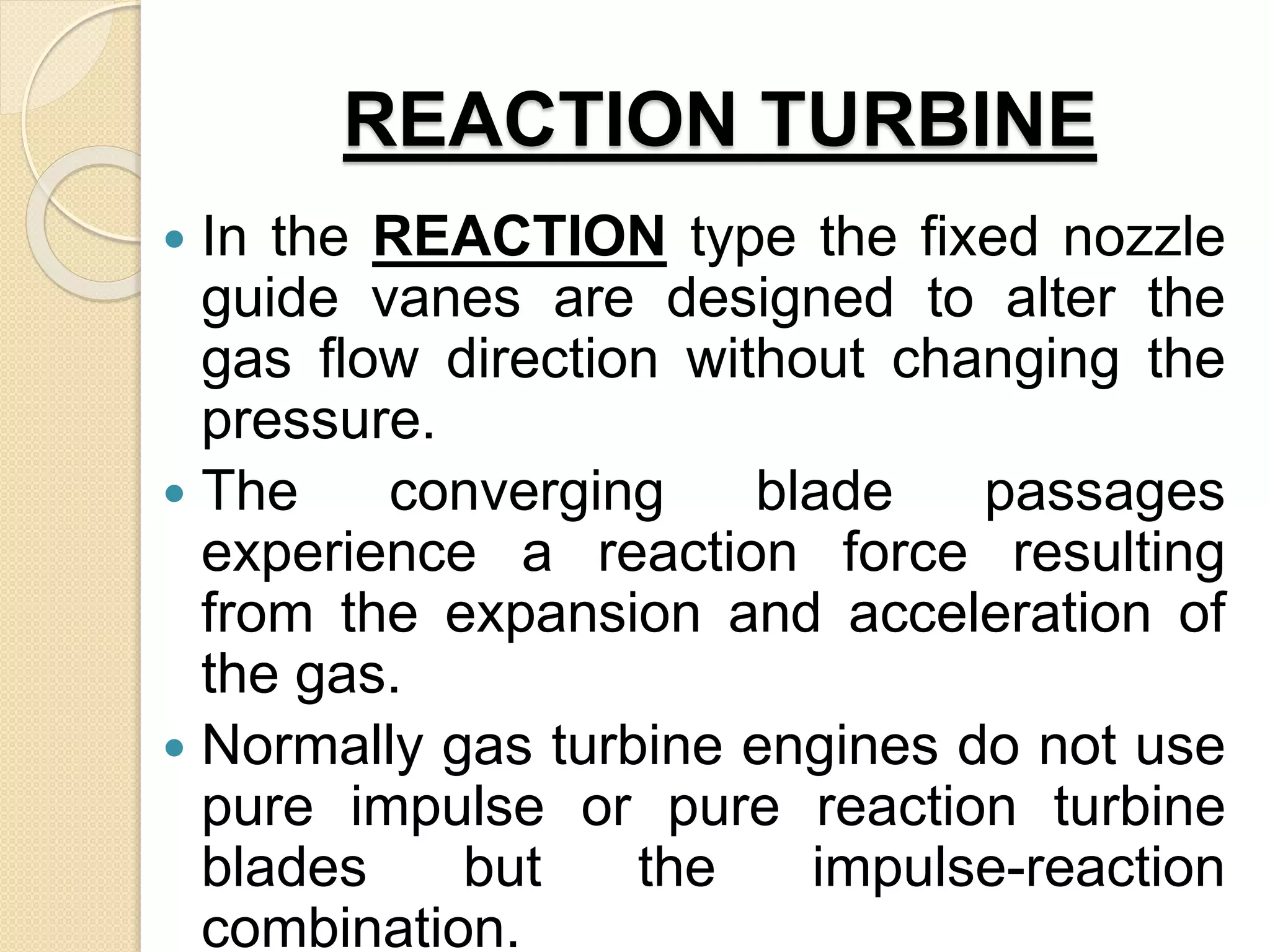 REACTION TURBINE
 In the REACTION type the fixed nozzle
guide vanes are designed to alter the
gas flow direction without changing the
pressure.
 The converging blade passages
experience a reaction force resulting
from the expansion and acceleration of
the gas.
 Normally gas turbine engines do not use
pure impulse or pure reaction turbine
blades but the impulse-reaction
combination.
 
