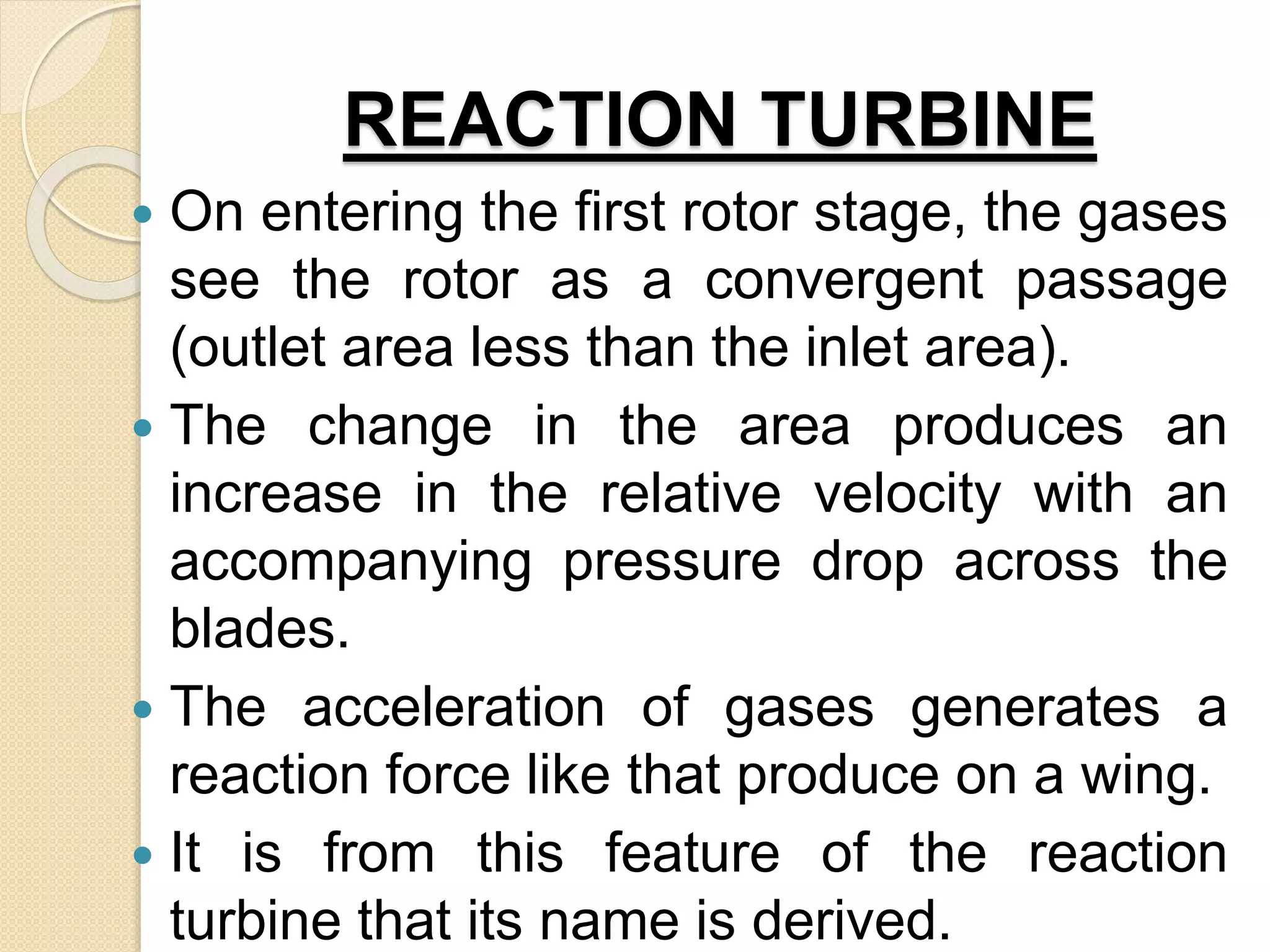 REACTION TURBINE
 On entering the first rotor stage, the gases
see the rotor as a convergent passage
(outlet area less than the inlet area).
 The change in the area produces an
increase in the relative velocity with an
accompanying pressure drop across the
blades.
 The acceleration of gases generates a
reaction force like that produce on a wing.
 It is from this feature of the reaction
turbine that its name is derived.
 
