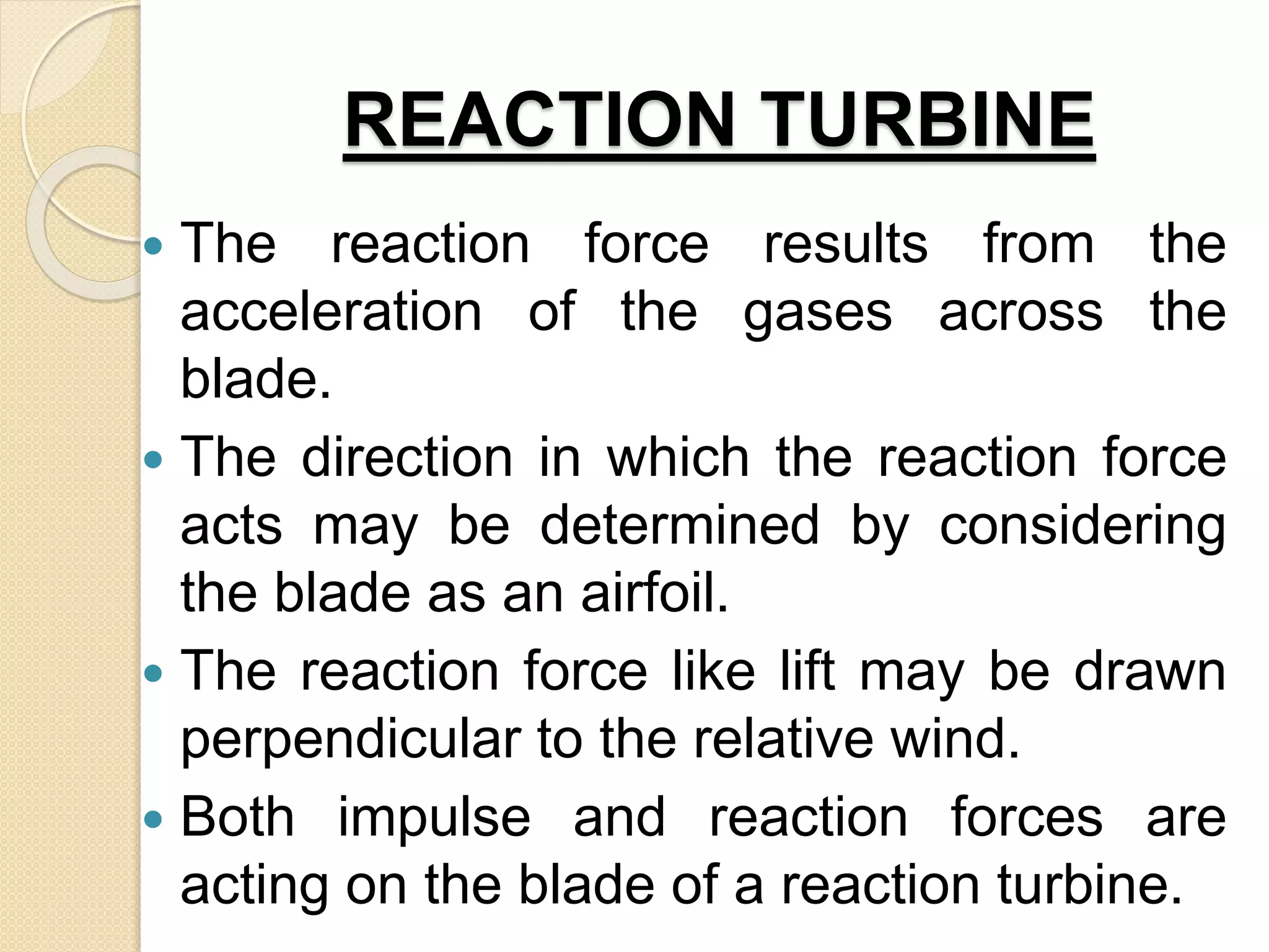 REACTION TURBINE
 The reaction force results from the
acceleration of the gases across the
blade.
 The direction in which the reaction force
acts may be determined by considering
the blade as an airfoil.
 The reaction force like lift may be drawn
perpendicular to the relative wind.
 Both impulse and reaction forces are
acting on the blade of a reaction turbine.
 