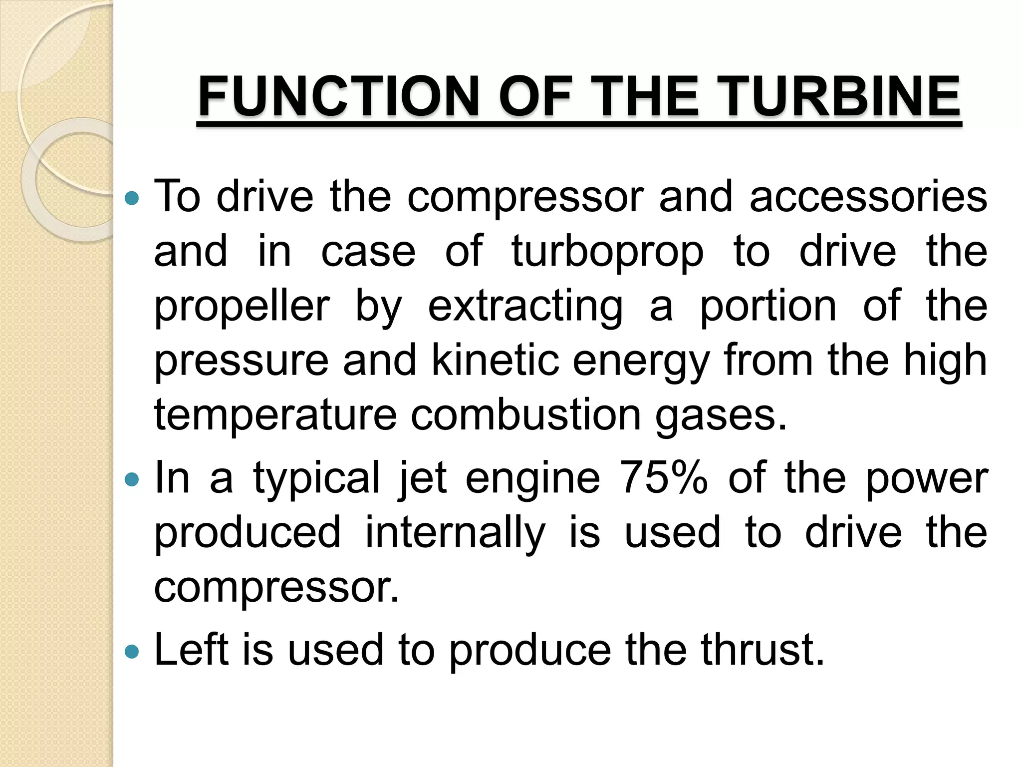 FUNCTION OF THE TURBINE
 To drive the compressor and accessories
and in case of turboprop to drive the
propeller by extracting a portion of the
pressure and kinetic energy from the high
temperature combustion gases.
 In a typical jet engine 75% of the power
produced internally is used to drive the
compressor.
 Left is used to produce the thrust.
 
