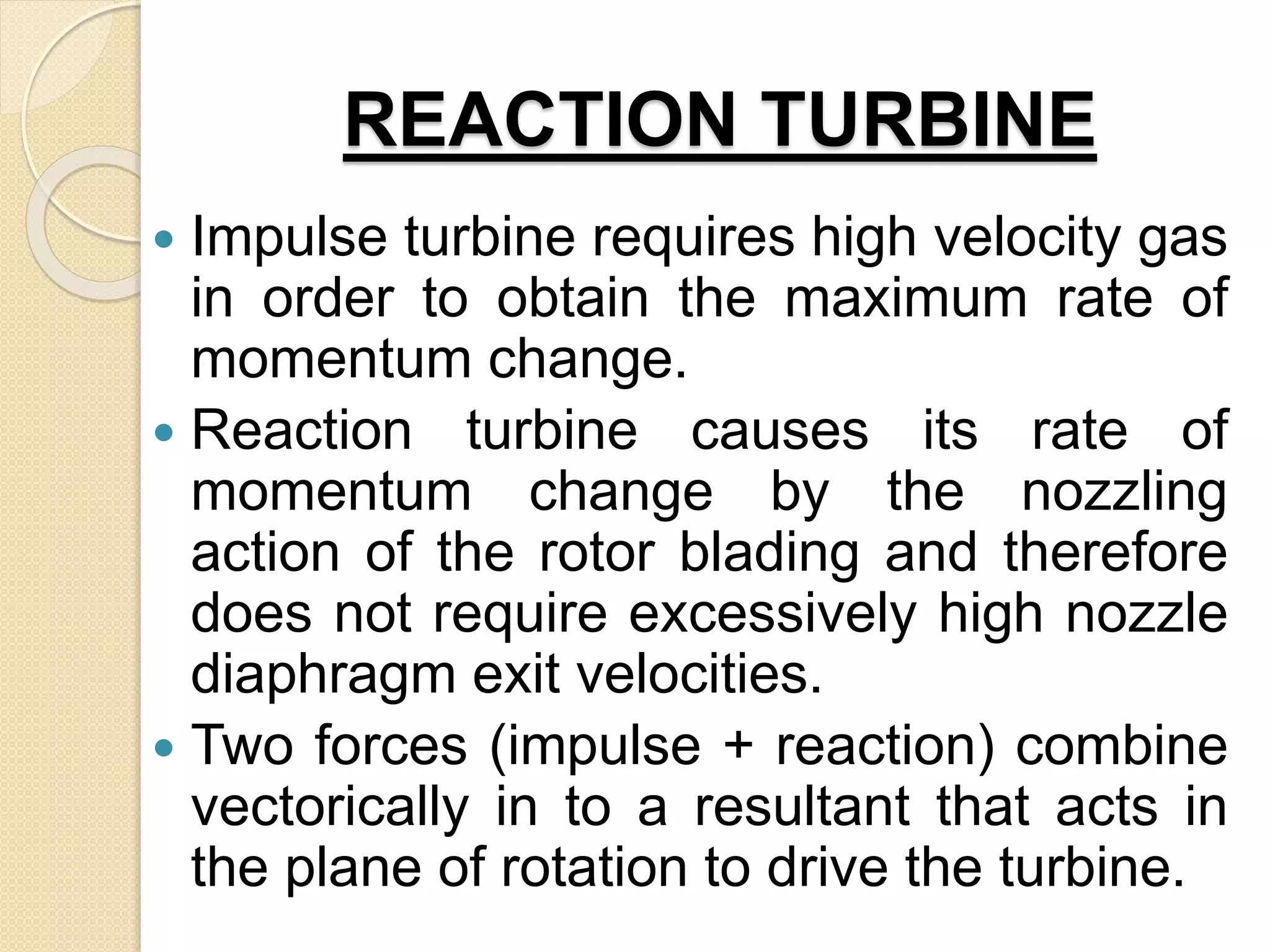 REACTION TURBINE
 Impulse turbine requires high velocity gas
in order to obtain the maximum rate of
momentum change.
 Reaction turbine causes its rate of
momentum change by the nozzling
action of the rotor blading and therefore
does not require excessively high nozzle
diaphragm exit velocities.
 Two forces (impulse + reaction) combine
vectorically in to a resultant that acts in
the plane of rotation to drive the turbine.
 