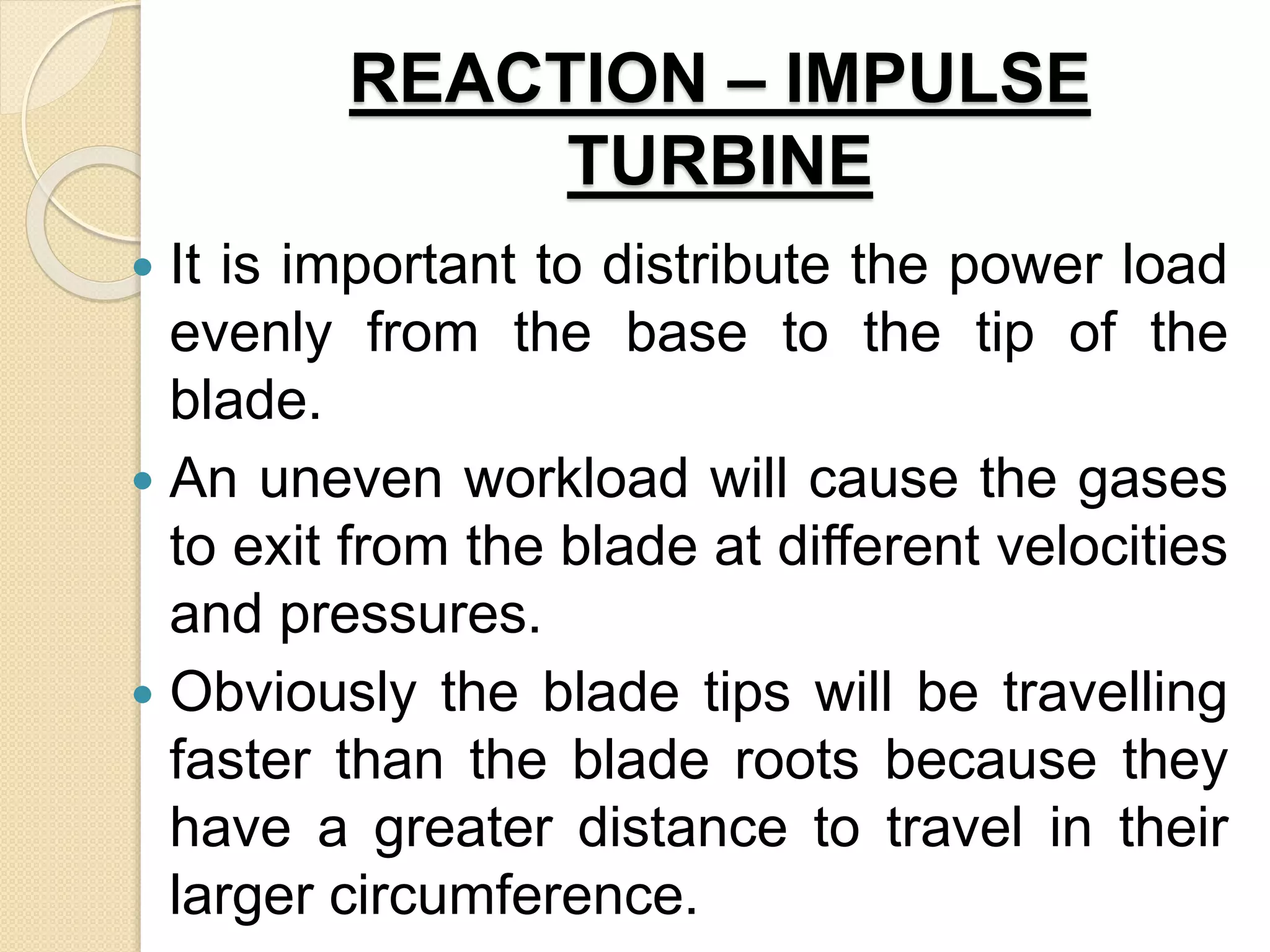 REACTION – IMPULSE
TURBINE
 It is important to distribute the power load
evenly from the base to the tip of the
blade.
 An uneven workload will cause the gases
to exit from the blade at different velocities
and pressures.
 Obviously the blade tips will be travelling
faster than the blade roots because they
have a greater distance to travel in their
larger circumference.
 