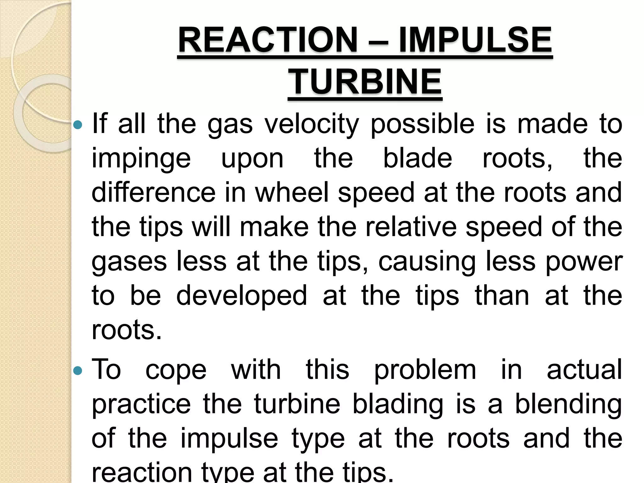 REACTION – IMPULSE
TURBINE
 If all the gas velocity possible is made to
impinge upon the blade roots, the
difference in wheel speed at the roots and
the tips will make the relative speed of the
gases less at the tips, causing less power
to be developed at the tips than at the
roots.
 To cope with this problem in actual
practice the turbine blading is a blending
of the impulse type at the roots and the
reaction type at the tips.
 