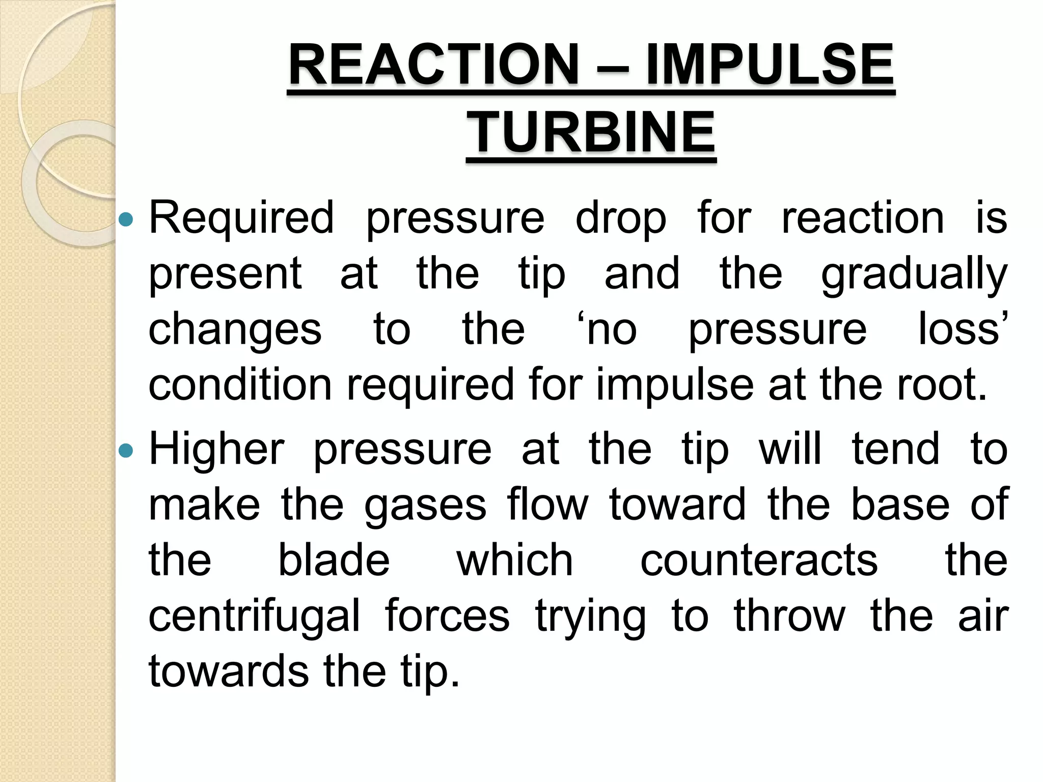 REACTION – IMPULSE
TURBINE
 Required pressure drop for reaction is
present at the tip and the gradually
changes to the ‘no pressure loss’
condition required for impulse at the root.
 Higher pressure at the tip will tend to
make the gases flow toward the base of
the blade which counteracts the
centrifugal forces trying to throw the air
towards the tip.
 