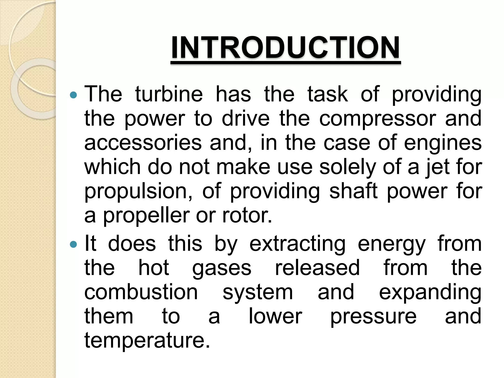 INTRODUCTION
 The turbine has the task of providing
the power to drive the compressor and
accessories and, in the case of engines
which do not make use solely of a jet for
propulsion, of providing shaft power for
a propeller or rotor.
 It does this by extracting energy from
the hot gases released from the
combustion system and expanding
them to a lower pressure and
temperature.
 