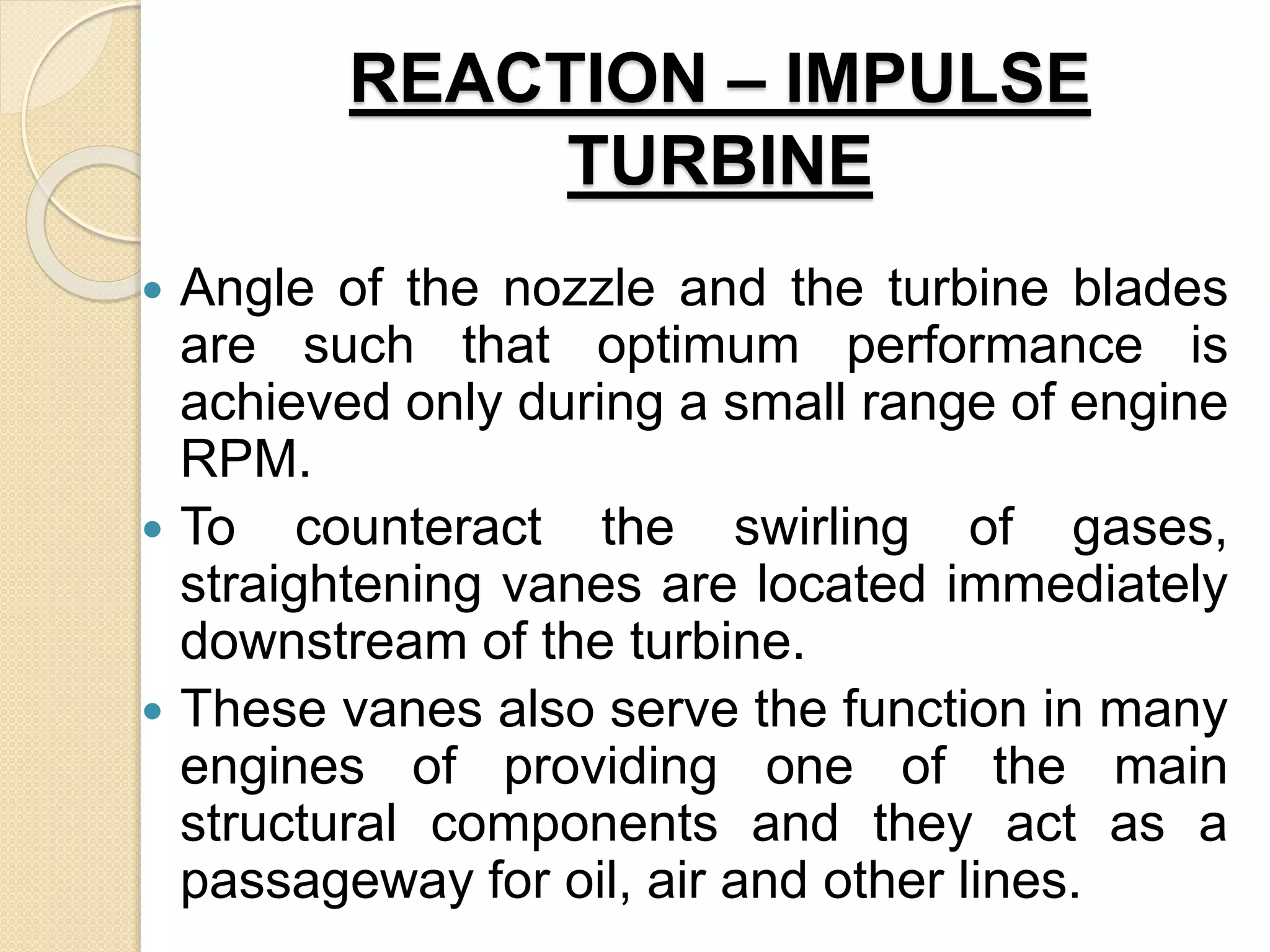 REACTION – IMPULSE
TURBINE
 Angle of the nozzle and the turbine blades
are such that optimum performance is
achieved only during a small range of engine
RPM.
 To counteract the swirling of gases,
straightening vanes are located immediately
downstream of the turbine.
 These vanes also serve the function in many
engines of providing one of the main
structural components and they act as a
passageway for oil, air and other lines.
 