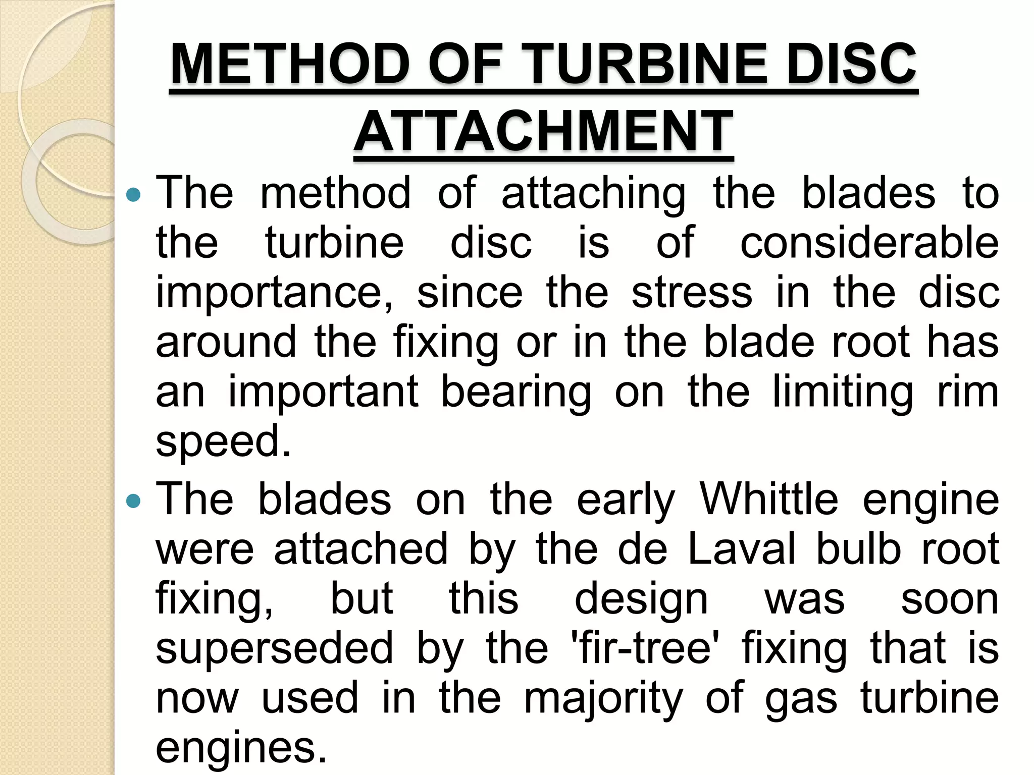 METHOD OF TURBINE DISC
ATTACHMENT
 The method of attaching the blades to
the turbine disc is of considerable
importance, since the stress in the disc
around the fixing or in the blade root has
an important bearing on the limiting rim
speed.
 The blades on the early Whittle engine
were attached by the de Laval bulb root
fixing, but this design was soon
superseded by the 'fir-tree' fixing that is
now used in the majority of gas turbine
engines.
 