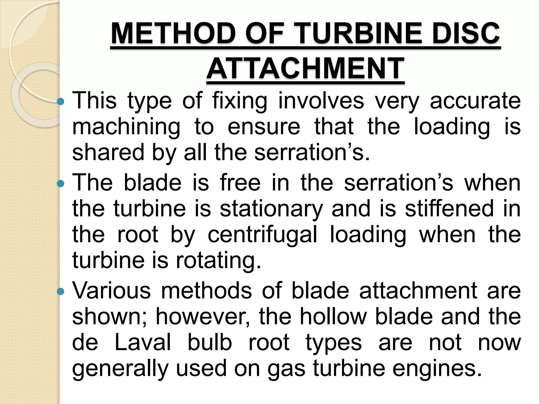 METHOD OF TURBINE DISC
ATTACHMENT
 This type of fixing involves very accurate
machining to ensure that the loading is
shared by all the serration’s.
 The blade is free in the serration’s when
the turbine is stationary and is stiffened in
the root by centrifugal loading when the
turbine is rotating.
 Various methods of blade attachment are
shown; however, the hollow blade and the
de Laval bulb root types are not now
generally used on gas turbine engines.
 