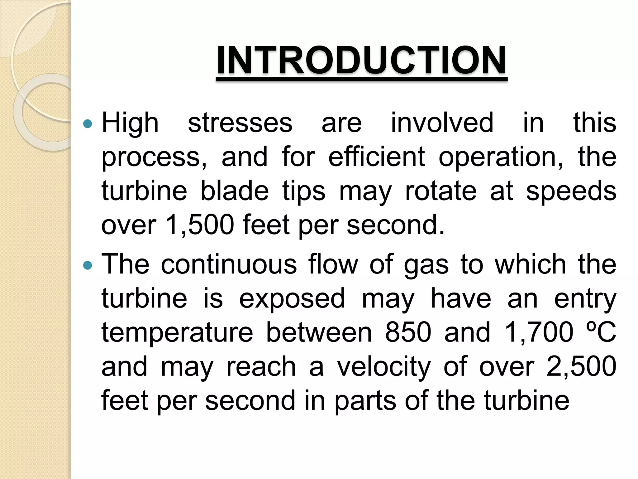 INTRODUCTION
 High stresses are involved in this
process, and for efficient operation, the
turbine blade tips may rotate at speeds
over 1,500 feet per second.
 The continuous flow of gas to which the
turbine is exposed may have an entry
temperature between 850 and 1,700 ºC
and may reach a velocity of over 2,500
feet per second in parts of the turbine
 