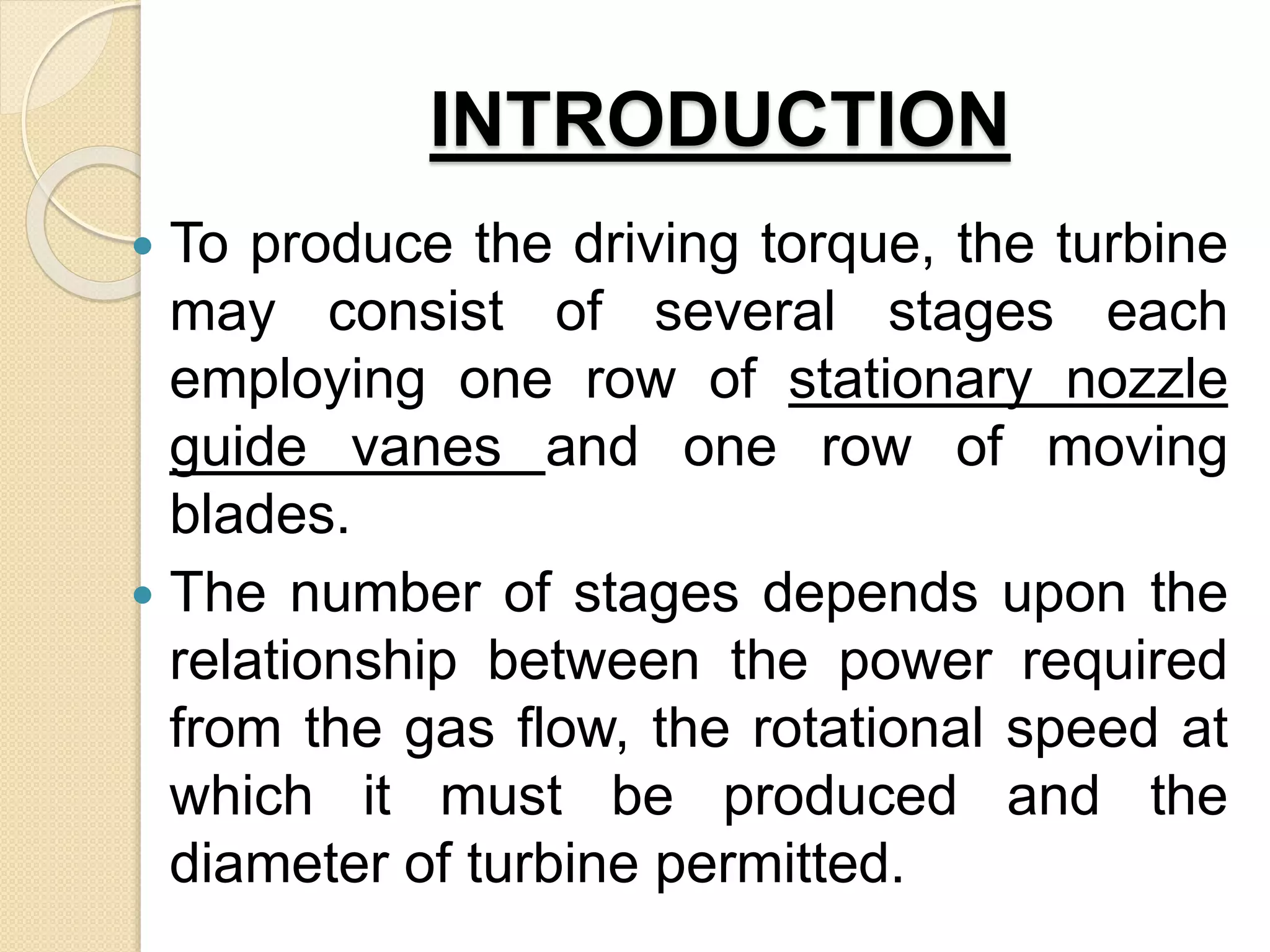 INTRODUCTION
 To produce the driving torque, the turbine
may consist of several stages each
employing one row of stationary nozzle
guide vanes and one row of moving
blades.
 The number of stages depends upon the
relationship between the power required
from the gas flow, the rotational speed at
which it must be produced and the
diameter of turbine permitted.
 