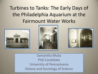 Turbines to Tanks: The Early Days of
 the Philadelphia Aquarium at the
      Fairmount Water Works




              Samantha Muka
               PhD Candidate
         University of Pennsylvania
      History and Sociology of Science
 