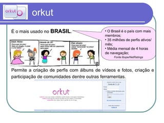 orkut É o mais usado no  BRASIL .  Permite a criação de perfis com álbuns de vídeos e fotos, criação e participação de comunidades dentre outras ferramentas. O Brasil é o país com mais membros; 35 milhões de perfis ativos/mês; Média mensal de 4 horas de navegação;  Fonte:Ibope/NetRatings 