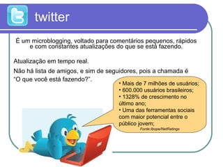 twitter É um microblogging, voltado para comentários pequenos, rápidos e com constantes atualizações do que se está fazendo. Atualização em tempo real.  Não há lista de amigos, e sim de seguidores, pois a chamada é  “O que você está fazendo?”.  Mais de 7 milhões de usuários;  600.000 usuários brasileiros; 1328% de crescimento no último ano; Uma das ferramentas sociais com maior potencial entre o público jovem; Fonte:Ibope/NetRatings 