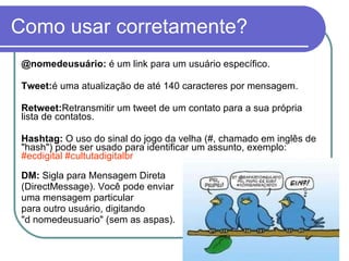 Como usar corretamente? @nomedeusuário:  é um link para um usuário específico. Tweet: é uma atualização de até 140 caracteres por mensagem. Retweet: Retransmitir um tweet de um contato para a sua própria lista de contatos.  Hashtag:  O uso do sinal do jogo da velha (#, chamado em inglês de "hash") pode ser usado para identificar um assunto, exemplo:  #ecdigital #cultutadigitalbr DM:  Sigla para Mensagem Direta  (DirectMessage). Você pode enviar  uma mensagem particular para outro usuário, digitando  "d nomedeusuario" (sem as aspas).  