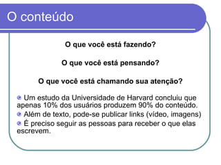 O conteúdo O que você está fazendo? O que você está pensando? O que você está chamando sua atenção? Um estudo da Universidade de Harvard concluiu que apenas 10% dos usuários produzem 90% do conteúdo. Além de texto, pode-se publicar links (vídeo, imagens) É preciso seguir as pessoas para receber o que elas escrevem.  