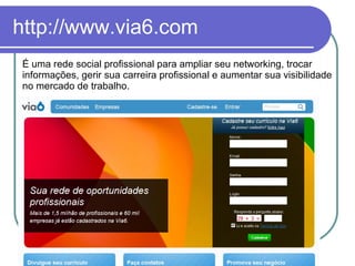 http://www.via6.com É uma rede social profissional para ampliar seu networking, trocar informações, gerir sua carreira profissional e aumentar sua visibilidade no mercado de trabalho. 