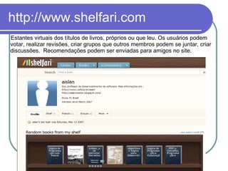 http://www.shelfari.com Estantes virtuais dos títulos de livros, próprios ou que leu. Os usuários podem votar, realizar revisões, criar grupos que outros membros podem se juntar, criar discussões.  Recomendações podem ser enviadas para amigos no site.  