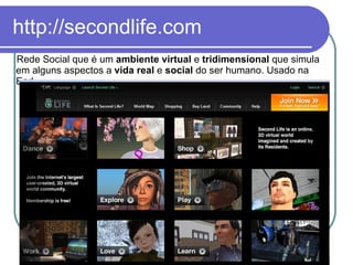 http://secondlife.com Rede Social que é um  ambiente virtual  e  tridimensional  que simula em alguns aspectos a  vida real  e  social  do ser humano. Usado na Ead. 