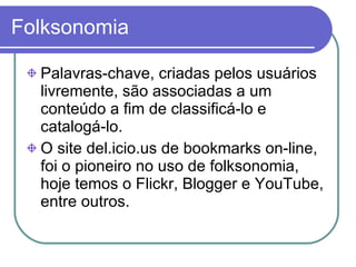 Folksonomia Palavras-chave, criadas pelos usuários livremente, são associadas a um conteúdo a fim de classificá-lo e catalogá-lo. O site del.icio.us de bookmarks on-line, foi o pioneiro no uso de folksonomia, hoje temos o Flickr, Blogger e YouTube, entre outros. 