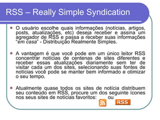RSS – Really Simple Syndication O usuário escolhe quais informações (notícias, artigos, posts, atualizações, etc) deseja receber e assina um agregador de RSS e passa a receber suas informações “ em casa ” - Distribuição Realmente Simples. A vantagem é que você pode em um único leitor RSS concentrar notícias de centenas de sites diferentes e receber essas atualizações diariamente sem ter de visitar cada um dos sites, selecionando suas fontes de notícias você pode se manter bem informado e otimizar o seu tempo.  Atualmente quase todos os sites de notícia distribuem seu conteúdo em RSS, procure um dos seguinte ícones nos seus sites de notícias favoritos:  ou  