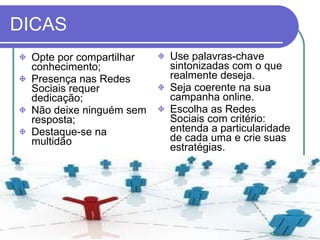 DICAS Opte por compartilhar conhecimento;  Presença nas Redes Sociais requer dedicação;  Não deixe ninguém sem resposta;  Destaque-se na multidão  Use palavras-chave sintonizadas com o que realmente deseja.  Seja coerente na sua campanha online.  Escolha as Redes Sociais com critério: entenda a particularidade de cada uma e crie suas estratégias. 