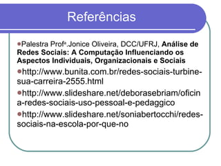 Referências Palestra Prof a .Jonice Oliveira, DCC/UFRJ,  Análise de Redes Sociais: A Computação Influenciando os Aspectos Individuais, Organizacionais e Sociais http://www.bunita.com.br/redes-sociais-turbine-sua-carreira-2555.html http://www.slideshare.net/deborasebriam/oficina-redes-sociais-uso-pessoal-e-pedaggico http://www.slideshare.net/soniabertocchi/redes-sociais-na-escola-por-que-no 